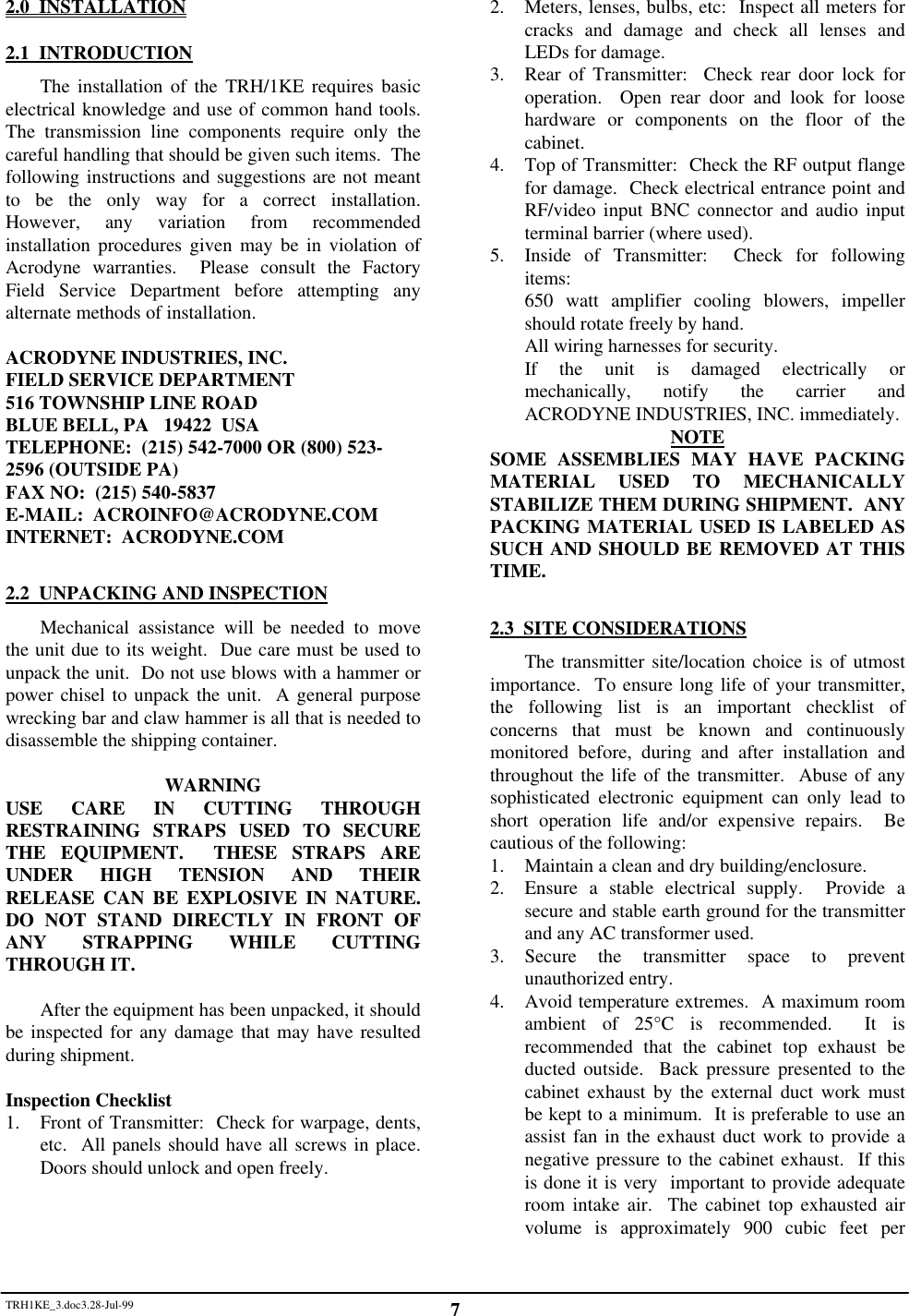 TRH1KE_3.doc3.28-Jul-99 72.0  INSTALLATION2.1  INTRODUCTIONThe installation of the TRH/1KE requires basicelectrical knowledge and use of common hand tools.The transmission line components require only thecareful handling that should be given such items.  Thefollowing instructions and suggestions are not meantto be the only way for a correct installation.However, any variation from recommendedinstallation procedures given may be in violation ofAcrodyne warranties.  Please consult the FactoryField Service Department before attempting anyalternate methods of installation.ACRODYNE INDUSTRIES, INC.FIELD SERVICE DEPARTMENT516 TOWNSHIP LINE ROADBLUE BELL, PA   19422  USATELEPHONE:  (215) 542-7000 OR (800) 523-2596 (OUTSIDE PA)FAX NO:  (215) 540-5837E-MAIL:  ACROINFO@ACRODYNE.COMINTERNET:  ACRODYNE.COM2.2  UNPACKING AND INSPECTIONMechanical assistance will be needed to movethe unit due to its weight.  Due care must be used tounpack the unit.  Do not use blows with a hammer orpower chisel to unpack the unit.  A general purposewrecking bar and claw hammer is all that is needed todisassemble the shipping container.WARNINGUSE CARE IN CUTTING THROUGHRESTRAINING STRAPS USED TO SECURETHE EQUIPMENT.  THESE STRAPS AREUNDER HIGH TENSION AND THEIRRELEASE CAN BE EXPLOSIVE IN NATURE.DO NOT STAND DIRECTLY IN FRONT OFANY STRAPPING WHILE CUTTINGTHROUGH IT.After the equipment has been unpacked, it shouldbe inspected for any damage that may have resultedduring shipment.Inspection Checklist1. Front of Transmitter:  Check for warpage, dents,etc.  All panels should have all screws in place.Doors should unlock and open freely.2. Meters, lenses, bulbs, etc:  Inspect all meters forcracks and damage and check all lenses andLEDs for damage.3. Rear of Transmitter:  Check rear door lock foroperation.  Open rear door and look for loosehardware or components on the floor of thecabinet.4. Top of Transmitter:  Check the RF output flangefor damage.  Check electrical entrance point andRF/video input BNC connector and audio inputterminal barrier (where used).5. Inside of Transmitter:  Check for followingitems:650 watt amplifier cooling blowers, impellershould rotate freely by hand.All wiring harnesses for security.If the unit is damaged electrically ormechanically, notify the carrier andACRODYNE INDUSTRIES, INC. immediately.NOTESOME ASSEMBLIES MAY HAVE PACKINGMATERIAL USED TO MECHANICALLYSTABILIZE THEM DURING SHIPMENT.  ANYPACKING MATERIAL USED IS LABELED ASSUCH AND SHOULD BE REMOVED AT THISTIME.2.3  SITE CONSIDERATIONSThe transmitter site/location choice is of utmostimportance.  To ensure long life of your transmitter,the following list is an important checklist ofconcerns that must be known and continuouslymonitored before, during and after installation andthroughout the life of the transmitter.  Abuse of anysophisticated electronic equipment can only lead toshort operation life and/or expensive repairs.  Becautious of the following:1. Maintain a clean and dry building/enclosure.2. Ensure a stable electrical supply.  Provide asecure and stable earth ground for the transmitterand any AC transformer used.3. Secure the transmitter space to preventunauthorized entry.4. Avoid temperature extremes.  A maximum roomambient of 25&deg;C is recommended.  It isrecommended that the cabinet top exhaust beducted outside.  Back pressure presented to thecabinet exhaust by the external duct work mustbe kept to a minimum.  It is preferable to use anassist fan in the exhaust duct work to provide anegative pressure to the cabinet exhaust.  If thisis done it is very  important to provide adequateroom intake air.  The cabinet top exhausted airvolume is approximately 900 cubic feet per