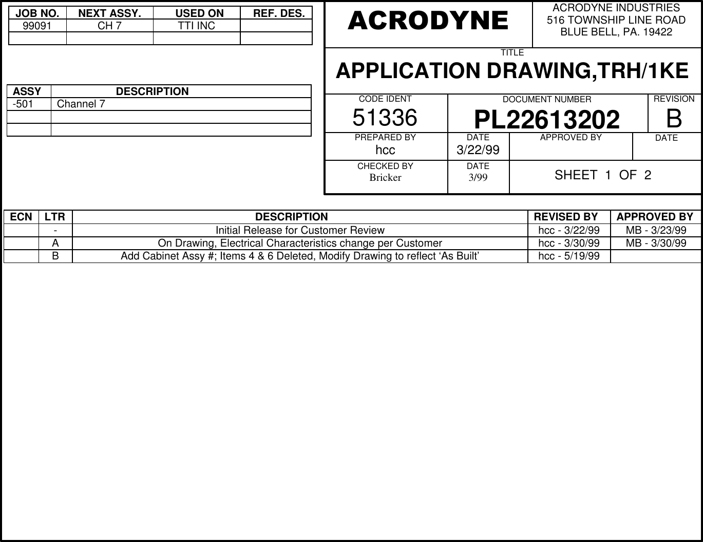 JOB NO.NEXT ASSY.  USED ON  REF. DES.99091CH 7TTI INCASSY                    DESCRIPTION-501Channel 7ECN LTR                                                             DESCRIPTION REVISED BY APPROVED BY-Initial Release for Customer Review hcc - 3/22/99 MB - 3/23/99AOn Drawing, Electrical Characteristics change per Customer hcc - 3/30/99 MB - 3/30/99BAdd Cabinet Assy #; Items 4 &amp; 6 Deleted, Modify Drawing to reflect &lsquo;As Built&rsquo; hcc - 5/19/99ACRODYNE INDUSTRIES516 TOWNSHIP LINE ROADBLUE BELL, PA. 19422TITLEAPPLICATION DRAWING,TRH/1KECODE IDENT51336 DOCUMENT NUMBERPL22613202REVISIONBPREPARED BYhccCHECKED BYBrickerDATE3/22/99DATE3/99APPROVED BY DATEACRODYNESHEET  1  OF  2