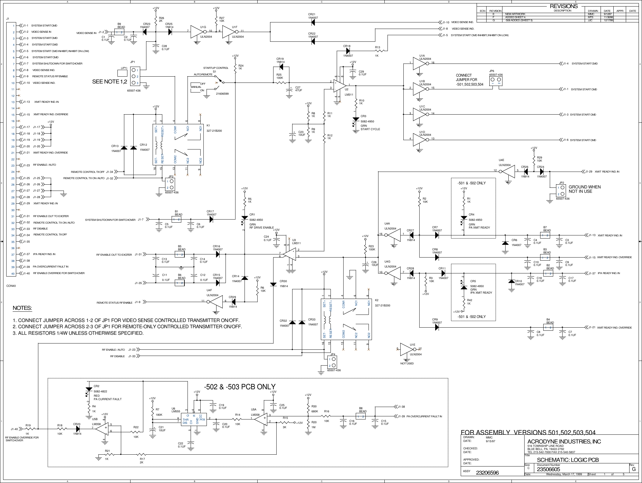 AABBCCDDEE4 43 32 21 1GROUND WHENNOT IN USESYSTEM START CMDVIDEO SENSE INSYSTEM START CMDSYSTEM START CMDSYSTEM START CMDSYSTEM SHUTDOWN FOR SWITCHOVERVIDEO SENSE IND.REMOTE STATUS RF ENABLEVIDEO SENSE IND.XMIT READY IND. INXMIT READY IND. OVERRIDEXMIT READY IND. OVERRIDERF DISABLERF ENABLE OUT TO EXCITERREMOTE CONTROL TX OFFIPA READY IND. INPA OVERCURRENT FAULT INRF ENABLE OVERRIDE FOR SWITCHOVER-502 &amp; -503 PCB ONLYVIDEO SENSE IN(JP1)SEE NOTE 1,2NOTES:1. CONNECT JUMPER ACROSS 1-2 OF JP1 FOR VIDEO SENSE CONTROLLED TRANSMITTER ON/OFF.2. CONNECT JUMPER ACROSS 2-3 OF JP1 FOR REMOTE-ONLY CONTROLLED TRANSMITTER ON/OFF.3. ALL RESISTORS 1/4W UNLESS OTHERWISE SPECIFIED.FOR ASSEMBLY  VERSIONS 501,502,503,504REVISIONSECN REVISION DESCRIPTIONDRAWN DATE APPRDATEEMMC 9/12/97AUTO/REMOTEOFFONMANUALSTARTUP CONTROLCONNECTJUMPER FOR-501,502,503,504NOT USEDREMOTE CONTROL TX OFFSYSTEM SHUTDOWN FOR SWITCHOVERRF ENABLE OUT TO EXCITERREMOTE STATUS RF ENABLEXMIT READY IND. INRF ENABLE OVERRIDE FOR SWITCHOVERSYSTEM START CMD INHIBIT( INHIBIT ON LOW)VIDEO SENSE IND.VIDEO SENSE IND.SYSTEM START CMD INHIBIT( INHIBIT ON LOW)SYSTEM START CMDSYSTEM START CMDSYSTEM START CMDSYSTEM START CMDXMIT READY IND. OVERRIDEXMIT READY IND. INIPA READY IND. INXMIT READY IND. OVERRIDEPA OVERCURRENT FAULT INXMIT READY IND. INRF ENABLE / AUTORF ENABLE / AUTORF DISABLEREMOTE CONTROL TX ON / AUTOREMOTE CONTROL TX ON / AUTONEW ARTWORK-501 &amp; -502 ONLY-501 &amp; -502 ONLYFADDED SHEET 4. MTS 11/30/98G-508 ADDED (SHEET 5) JJC 12/17/9923506605GSCHEMATIC: LOGIC PCBACRODYNE INDUSTRIES, INC516 TOWNSHIP LINE ROADBLUE BELL, PA, 19422-2792TEL 215-542-7000 FAX 215-540-5837C1 523206596MMC9/15/97Wednesday, March 17, 1999TitleSize Document Number RevDate: Sheet                   ofDRAWN:DATE:CHECKED:DATE:APPROVED:DATE:ASSYJ1-37J1-29J1-32J1-39J1-31J1-40J1-38J1-33J1-34J1-15J1-23J1-21J1-6J1-3J1-9J1-4J1-2J1-13J1-5J1-10J1-7J1-8J1-3J1-4J1-6J1-1J1-1J1-10J1-8J1-5J1-29J1-13J1-15J1-37J1-21J1-39J1-38J1-2J1-34J1-7J1-31J1-35J1-35J1-9J1-40J1-23J1-33J1-17J1-18J1-19J1-20J1-32J1-17J1-20J1-19J1-18J1-28J1-26 J1-26J1-25J1-27J1-28J1-25J1-27+12V+12V+12V+12V+12V+12V+12V+12V+12V+12V+12V+12V+12V+12V+12V+12V+12V+12V+12V+12V+12V+12V+12VU1GULN20047 108R153KU4GULN20047108C200.1UFCR231N4007C60.1UFC50.1UFB1BEAD1 2R2710KR262KC280.1UFR1810KB7BEAD1 2C190.1UFU1FULN20046 118C30.1UFC40.1UF+-U2LM3112375 6418CR221N4007CR211N4007U4AULN20041168R91KR81K R111KR51KJP165507-436123K1327-21B20012468911131516 SET+RESET+COM1NC1NO1NO2NC2COM2RESET-SET-CR201N914R211KCR161N4007B5BEAD1 2C140.1UF+C2310UFCR81N4007CR151N4007C120.1UFR11KR172KR210KCR71N4007R121KCR131N4007CR121N4007R101KCR281N914CR271N914C20.1UFB9BEAD1 2C10.1UFC250.1UFR1410KU6LM55525376481TRCV QDISTHRRVCCGNDC130.1UFC110.1UFC90.1UFC100.1UFB3BEAD1 2R310KU1AULN20041 168CR111N4007B6BEAD1 2CR15082-4950GRNRF DRIVE ENABLE12CR35082-4950GRNSTART CYCLE12CR55082-4950GRNIPA XMIT READY1 2CR45082-4950GRNPA XMIT READY12CR25082-4822REDPA CURRENT FAULT12J1CON4012345678910111213141516171819202122232425262728293031323334353637383940U1BULN20042 158U1CULN20043 148U1DULN20044 138R421KS121606599CR171N4007R201MJP665507-43612C290.1UFR30680KR241KR41KCR141N4007R2210KCR191N914+C2747UFR25100KCR101N4007CR61N4007R7180KC70.1UFCR91N4007CR181N4007B4BEAD1 2C80.1UFJP265507-43612U1EULN20045 128CR301N914CR251N914+-U5BLM358 56784R1610KR131KC240.1UF+-U3LM31123756418+-U5ALM358 32184U4FULN20046118C160.1UFR191KU4EULN20045128CR261N914C150.1UFB8BEAD1 2K2327-21B20012468911131516 SET+RESET+COM1NC1NO1NO2NC2COM2RESET-SET-CR321N4007CR331N4007JP465507-43612R2910KCR241N4007C180.1UFB2BEAD1 2C170.1UFCR291N914JP365507-43612+C2110UFR610KR23100KC220.1UF+C2610UF