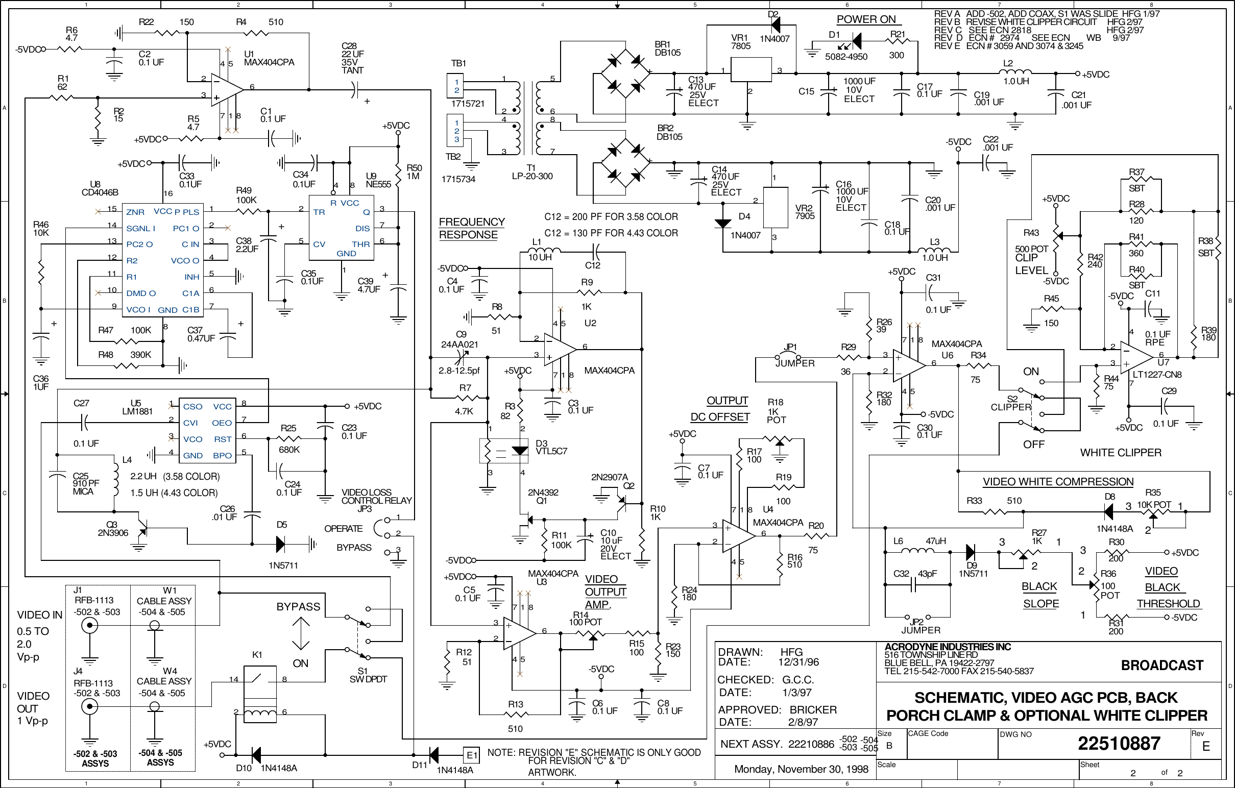 1122334455667788A AB BC CD DC12 = 200 PF FOR 3.58 COLORC12 = 130 PF FOR 4.43 COLORVIDEO INVIDEOOUT(3.58 COLOR)1.5 UH (4.43 COLOR)OUTPUTDC OFFSETPOWER ON0.5 TO2.0Vp-p1 Vp-pBROADCASTREV A   ADD -502, ADD COAX, S1 WAS SLIDE  HFG 1/97123VIDEO WHITE COMPRESSION BLACKSLOPE321WHITE CLIPPER31THRESHOLDVIDEO2BLACKREV B   REVISE WHITE CLIPPER CIRCUIT      HFG 2/97REV C   SEE ECN 2818                                   HFG 2/97CLIPLEVELOFFON-503-504-505-502-502 &amp; -503 -504 &amp; -505FREQUENCYRESPONSEBYPASSASSYSONVIDEOOUTPUTAMP.ASSYSREV  D   ECN #   2974      SEE ECN        WB 9/97EREV E   ECN # 3059 AND 3074 &amp; 3245VIDEO LOSSCONTROL RELAYOPERATEBYPASSNOTE: REVISION "E" SCHEMATIC IS ONLY GOODFOR REVISION "C" &amp; "D"ARTWORK.ACRODYNE INDUSTRIES INC        22510887Monday, November 30, 19982 2B516 TOWNSHIP LINE RDBLUE BELL, PA 19422-2797TEL 215-542-7000 FAX 215-540-5837SCHEMATIC, VIDEO AGC PCB, BACK PORCH CLAMP &amp; OPTIONAL WHITE CLIPPERCHECKED:   G.C.C.DRAWN:      HFGDATE:            2/8/97NEXT ASSY.  22210886DATE:          1/3/97DATE:         12/31/96APPROVED:   BRICKERSizeScaleCAGE Code DWG NO RevSheet of-5VDC-5VDC+5VDC+5VDC+5VDC-5VDC+5VDC-5VDC+5VDC-5VDC-5VDC+5VDC+5VDC+5VDC+5VDC+5VDC-5VDC-5VDC-5VDC+5VDC+5VDC+5VDCD111N4148AE1JP3123R64.7R162R16510R19100R17100R2075R13510L110 UHR91KR4 510R22 150C25910 PFMICAD41N4007TB21715734123TB1171572112R21300T1LP-20-30013425687-+BR1DB105D21N4007C19.001 UF+C151000 UF10VELECTL21.0 UHC924AA0212.8-12.5pf+C13470 UF25VELECT-+BR2DB105C12R54.7C21.001 UFR25680KC26.01 UFU5LM188112348765CSOCVIVCOGNDVCCOEORSTBPOL42.2 UHJP1JUMPERR101KL6 47uHC3243pFL31.0 UHR24180D15082-4950C170.1 UFC270.1 UFC240.1 UFC310.1 UFC180.1 UFC20.001 UF+C161000 UF10VELECTR2936R2639R33510D91N5711R39180R30200R37SBTR38SBTR40SBTR42240JP2JUMPERC22.001 UFC110.1 UFRPEC290.1 UFR41360R31200R271KR36100 POTD81N4148AR28120+C2822 UF35VTANTJ4RFB-1113-502 &amp; -503D51N5711R45150R23150S2CLIPPERR3475R3510K POT+C1010 uF20VELECTR851D101N4148AVR27905231VR17805231U6MAX404CPA24 567183U4MAX404CPA24 567183U1MAX404CPA24 567 1 83R382R43500 POTD3VTL5C71 23 4C40.1 UFC30.1 UFC60.1 UFQ22N2907AR74.7KR14100 POTR15100U3MAX404CPA24 567 1 83S1SW DPDTK12 6814U2MAX404CPA24 567 1 83R11100KR181KPOTC50.1 UFC80.1 UFR32180R4475C70.1 UFR1251+C14470 UF25VELECTC230.1 UFJ1RFB-1113-502 &amp; -503C10.1 UFQ32N3906C300.1 UFC20.1 UFR215W4CABLE ASSY-504 &amp; -505Q12N4392+C361UFU9NE555253764 81TRCVQDISTHRRVCCGNDC330.1UFC350.1UFR49100KR47 100KR48 390KR4610KU7LT1227-CN832674W1CABLE ASSY-504 &amp; -505U8CD4046B12345678910111213141516P PLSPC1 OC INVCO OINHC1AC1BGNDVCO IDMD OR1R2PC2 OSGNL IZNR VCCC340.1UFR501M+C370.47UF+C382.2UF+C394.7UF