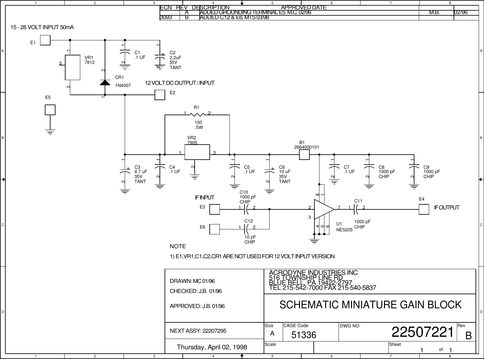1122334455667788A AB BC CD D15 - 28 VOLT INPUT 50mA12 VOLT DC OUTPUT / INPUTIF INPUTIF OUTPUTNOTEDRAWN: MC 01/96CHECKED: J.B.  01/96APPROVED: J.B. 01/96NEXT ASSY: 222072951) E1,VR1,C1,C2,CR1 ARE NOT USED FOR 12 VOLT INPUT VERSIONECN   REV   DESCRIPTION                                          APPROVED DATEAADDED GROUNDING TERMINAL E5. M.C. 02/96 M.B. 02/963093BADDED C12 &amp; E6. MTS 03/98 BACRODYNE INDUSTRIES INC        22507221Thursday, April 02, 1998 1 1A516 TOWNSHIP LINE RDBLUE BELL, PA 19422-2797TEL 215-542-7000 FAX 215-540-5837SCHEMATIC MINIATURE GAIN BLOCK51336SizeScaleCAGE Code DWG NO RevSheet ofR1100.5W1 2+C610 uF35VTANT12+C34.7 uF35VTANT12C91000 pFCHIP12C81000 pFCHIP12C7.1 UF12C5.1 UF12C4.1 UF12C1.1 UF12C101000 pFCHIP1 2CR11N40071 2E2 E6 E4 E1  E5 B12664000101E3 +C22.2uF35VTANT12C111000 pFCHIP1 2C1210 pFCHIP1 2VR27905231VR1781223 1U1NE520528173456