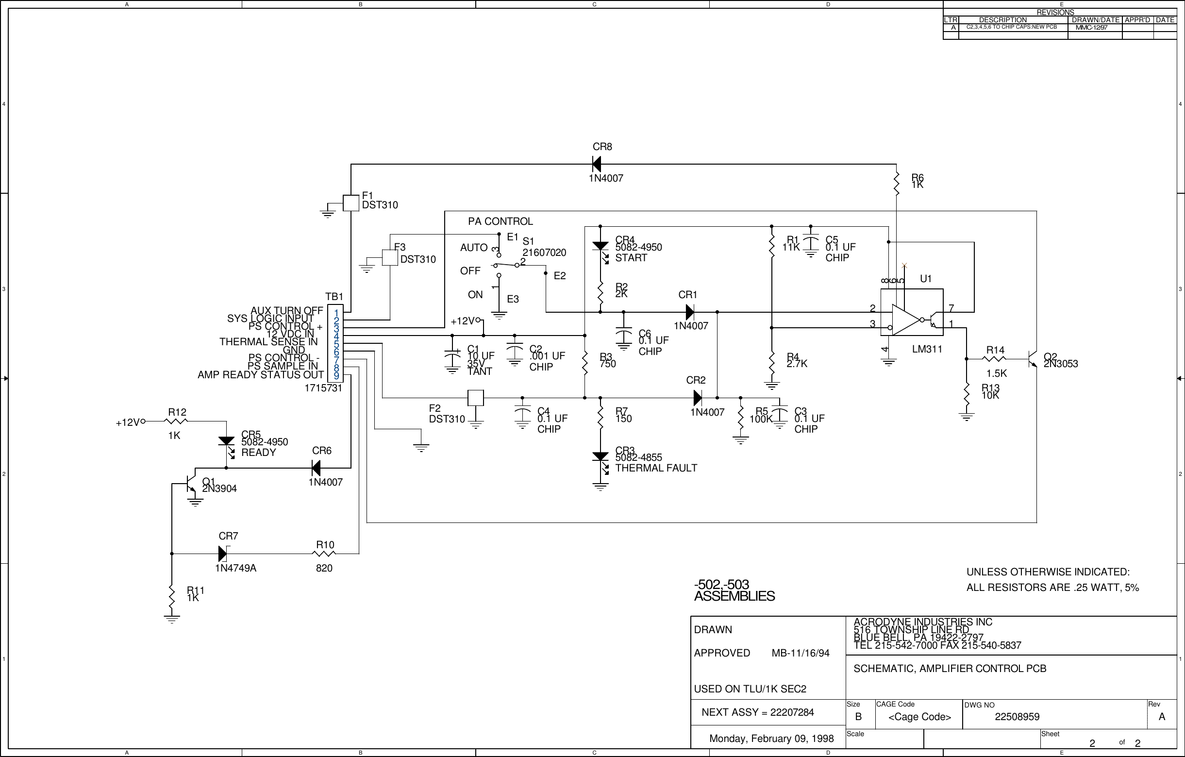 AABBCCDDEE4 43 32 21 1AUTOOFFONPA CONTROLAUX TURN OFFSYS LOGIC INPUT12 VDC INTHERMAL SENSE INUNLESS OTHERWISE INDICATED:ALL RESISTORS ARE .25 WATT, 5%E1E2E3DRAWNAPPROVED   GNDNEXT ASSY = 22207284AMP READY STATUS OUTPS CONTROL +PS CONTROL -PS SAMPLE INUSED ON TLU/1K SEC2-502,-503ASSEMBLIESAC2,3,4,5,6 TO CHIP CAPS:NEW PCBMMC-12/97 AACRODYNE INDUSTRIES INC         22508959Monday, February 09, 19982 2B516 TOWNSHIP LINE RDBLUE BELL, PA 19422-2797TEL 215-542-7000 FAX 215-540-5837SCHEMATIC, AMPLIFIER CONTROL PCB<Cage Code>MB-11/16/94SizeScaleCAGE Code DWG NO RevSheet ofREVISIONSLTR DESCRIPTION DRAWN/DATE APPR'D DATE+12V+12VR7150R61KR5100KR3750R22KR111KC2.001 UFCHIP+C110 UF35VTANTQ12N3904R111KR121KR1310KQ22N3053R141.5KTB11715731123456789R42.7KCR11N4007CR81N4007U1LM31123718654R10820C40.1 UFCHIPC50.1 UFCHIPC30.1 UFCHIPC60.1 UFCHIPF1DST310S12160702021 3CR71N4749ACR45082-4950STARTCR55082-4950READY CR35082-4855THERMAL FAULTCR61N4007CR21N4007F2DST310F3DST310
