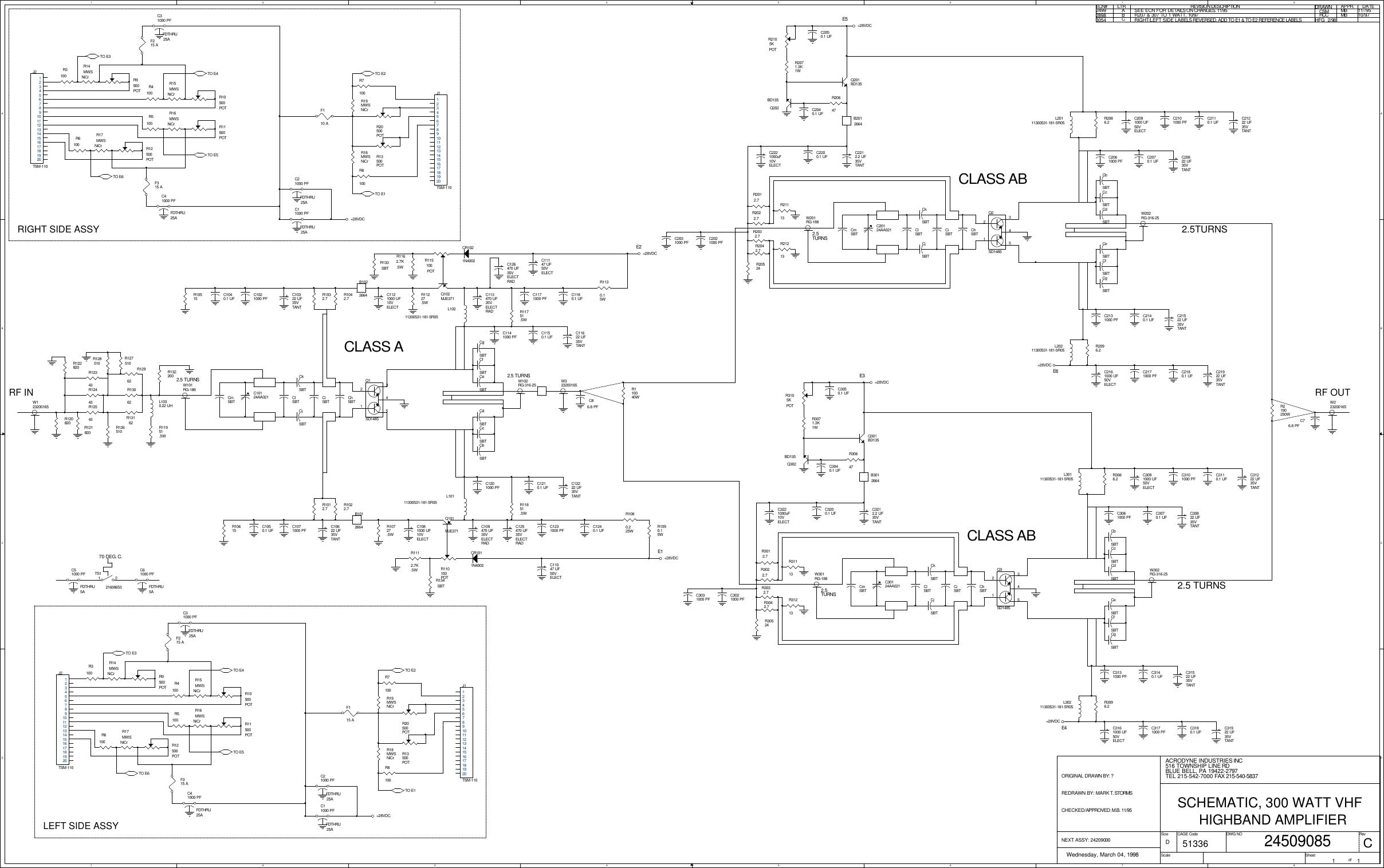 1122334455667788A AB BC CD DCLASS AE1E2E5E3RF OUTE4E6CLASS ABCLASS ABRF INLEFT SIDE ASSYRIGHT SIDE ASSY2.5 TURNS2.5TURNS2.5TURNS2.5TURNS2.5 TURNS2.5 TURNSNEXT ASSY: 24209000ORIGINAL DRAWN BY: ?REDRAWN BY: MARK T. STORMSCHECKED/APPROVED: M.B. 11/95ECN# LTR REVISION DESCRIPTION DATEAPPR.DRAWN2499 ASEE ECN FOR DETAILS ON CHANGES. 11/95 CSM MB 11//952898 BR207 &amp; 307 TO 1 WATT. 10/97 HCCMB 10/9770 DEG. C.3054 CRIGHT/LEFT SIDE LABELS REVERSED, ADD TO E1 &amp; TO E2 REFERENCE LABELS HFG  2/98ACRODYNE INDUSTRIES INCWednesday, March 04, 1998 1 1D516 TOWNSHIP LINE RDBLUE BELL, PA 19422-2797TEL 215-542-7000 FAX 215-540-583751336CSCHEMATIC, 300 WATT VHF24509085HIGHBAND AMPLIFIERSizeScaleCAGE Code DWG NO RevSheet of+28VDC+28VDC+28VDC+28VDC+28VDC+28VDC+28VDC+28VDCR2022.7R2012.7C2031000 PFR20524W202RG-316-25W201RG-188 C20124AA021R110040WR2071.3K1WR2096.2R2105KPOTB2012664R20647+C21222 UF35VTANT+C2091000 UF50VELECT+C20822 UF35VTANTC2061000 PFC2050.1 UFC2040.1 UF R2086.2L20111300531-181-5R05L20211300531-181-5R05+C21922 UF35VTANTC2180.1 UF+C2161000 UF50VELECTC2140.1 UF +C21522 UF35VTANTC2131000 PFC2101000 PF C2110.1 UFC2070.1 UFC2021000 PF+C2212.2 UF35VTANTC2200.1 UFCjSBTCmSBT CiSBTClSBTCkSBTChSBTC2171000 PFCbSBTCcSBTCdSBTCeSBTCfSBTCgSBTW323200165W123200165 R2100250WF115 AR9500POTR3100J2TSM-1101234567891011121314151617181920J1TSM-1101234567891011121314151617181920R8100R20500POTF315 AF215 AC41000 PFFDTHRU25AR13500POTR7100R14MWSNiCrC21000 PFFDTHRU25AR18MWSNiCrR19MWSNiCrTS1216086531 2W102RG-316-25ClSBTCkSBTChSBTCbSBTCcSBTCdSBTCeSBTCfSBTCgSBTR2042.7R2032.7CjSBTCmSBT CiSBTR13162R13062R12962R121820R122820R127510R126510R132200R12443R12543C10124AA021L1030.22 UHW101RG-188R11951.5W+C10622 UF35VTANTR1112.7K.5WQ101MJE371B1012664C1050.1 UFR110100POTR10727.5WC1071000 PFR10615R1022.7R1012.7R1080.225W+C113470 UF35VELECTRAD+C109470 UF35VELECTRADR1090.15WR115100POTR1162.7K.5WCR1021N4002R1130.15WQ102MJE371L10111300531-181-5R05CR1011N4002+C11147 UF50VELECT+C1121000 UF10VELECT+C11622 UF35VTANTR11227.5WC1021000 PFR10515 R1042.7R1032.7C1231000 PFC1210.1 UFC1201000 PFC1240.1 UFR11851.5W+C12222 UF35VTANT+C1081000 UF10VELECT+C11047 UF50VELECT+C10322 UF35VTANT L10211300531-181-5R05B1022664 C1180.1 UFC1171000 PFC1150.1 UFC1141000 PFR11751.5WC1040.1 UFC31000 PFFDTHRU25AC11000 PFFDTHRU25A+C3221000uF10VELECT+C2221000uF10VELECTR31213R31113C86.8 PFC76.8 PFQ201BD135Q202BD135R120820R12343R128510+C126470 UF35VELECTRAD+C125470 UF35VELECTRADR21113R21213+C3212.2 UF35VTANTC3200.1 UFW302RG-316-25C30124AA021W301RG-188R30524C3031000 PFQ2SD148532145R3071.3K1WR3096.2C3050.1 UFC3040.1 UF+C31222 UF35VTANTC3110.1 UFC3101000 PF+C3091000 UF50VELECT+C30822 UF35VTANTC3070.1 UFC3061000 PF+C31522 UF35VTANTC3140.1 UFC3171000 PFC3131000 PFC3021000 PFQ1SD148532145Q3SD148532145R3086.2CbSBTCcSBTCdSBTCeSBTCfSBTCgSBT+C31922 UF35VTANTC3180.1 UF+C3161000 UF50VELECTCmSBT CiSBTClSBTCkSBTChSBTR3105KPOTQ301BD135Q302BD135 R30647R3012.7R3032.7R3022.7R3042.7CjSBTL30111300531-181-5R05L30211300531-181-5R05W223200165R12500POTR11500POTR10500POTR17MWSNiCrR16MWSNiCrR15MWSNiCrR6100R5100R4100B3012664R5100R4100R3100 R9500POTR14MWSNiCrJ2TSM-1101234567891011121314151617181920C31000 PFFDTHRU25AC21000 PFFDTHRU25AC11000 PFFDTHRU25AJ1TSM-1101234567891011121314151617181920F110 AC61000 PFFDTHRU5AC51000 PFFDTHRU5AR8100R7100R6100R20500POTF315 AF215 AR18MWSNiCr R13500POTR19MWSNiCrR12500POTR11500POTR10500POTR17MWSNiCrR16MWSNiCrR15MWSNiCrC41000 PFFDTHRU25AR134SBTR133SBTTO E3TO E4TO E5TO E6TO E3TO E4TO E5TO E6TO E2TO E1TO E1TO E2