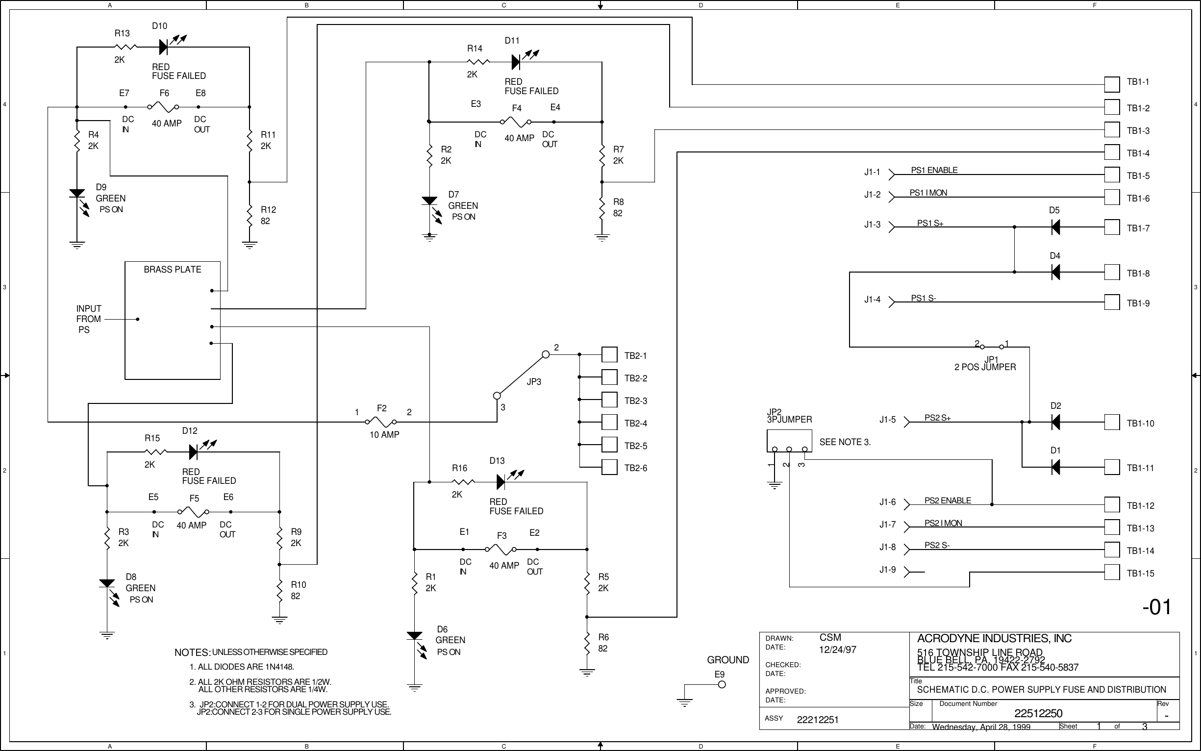 AABBCCDDEEFF4 43 32 21 1DCIN DCOUTDCOUTDCINDCINDCINDCOUTDCOUTPS ONPS ONPS ONPS ON1 2-01GROUND23JP3E7 E8 E3 E4E5 E6E1 E2NOTES:UNLESS OTHERWISE SPECIFIED1. ALL DIODES ARE 1N4148.2. ALL 2K OHM RESISTORS ARE 1/2W.ALL OTHER RESISTORS ARE 1/4W.3.  JP2:CONNECT 1-2 FOR DUAL POWER SUPPLY USE.JP2:CONNECT 2-3 FOR SINGLE POWER SUPPLY USE.SEE NOTE 3.BRASS PLATEINPUT FROM PS22512250SCHEMATIC D.C. POWER SUPPLY FUSE AND DISTRIBUTIONACRODYNE INDUSTRIES, INC516 TOWNSHIP LINE ROADBLUE BELL, PA, 19422-2792TEL 215-542-7000 FAX 215-540-58371322212251CSM12/24/97Wednesday, April 28, 1999-TitleSizeDocument Number RevDate: Sheet                   ofDRAWN:DATE:CHECKED:DATE:APPROVED:DATE:ASSYPS1 S-PS2 S-PS1 I MONPS2 I MONPS1 ENABLEPS2 S+PS1 S+PS2 ENABLETB1-4TB1-3TB1-2TB1-7TB1-6TB1-5TB1-13TB1-12TB1-9TB1-14TB1-11TB1-10JP12 POS JUMPER12R22KTB1-1TB1-8R52KR12KR72KR42KR112KR32KF640 AMPF540 AMPF440 AMPR92KTB2-4F210 AMPF340 AMPTB2-2TB2-3TB2-6TB2-5J1-3TB2-1J1-1J1-6J1-5J1-4J1-8J1-9J1-7J1-2D1D2D4D5D7GREENR1082R882R1282D9GREEND8GREENR682E9D6GREEND10REDFUSE FAILEDR132KTB1-15D11REDFUSE FAILEDR142KD12REDFUSE FAILEDR152K D13REDFUSE FAILEDR162KJP23PJUMPER123