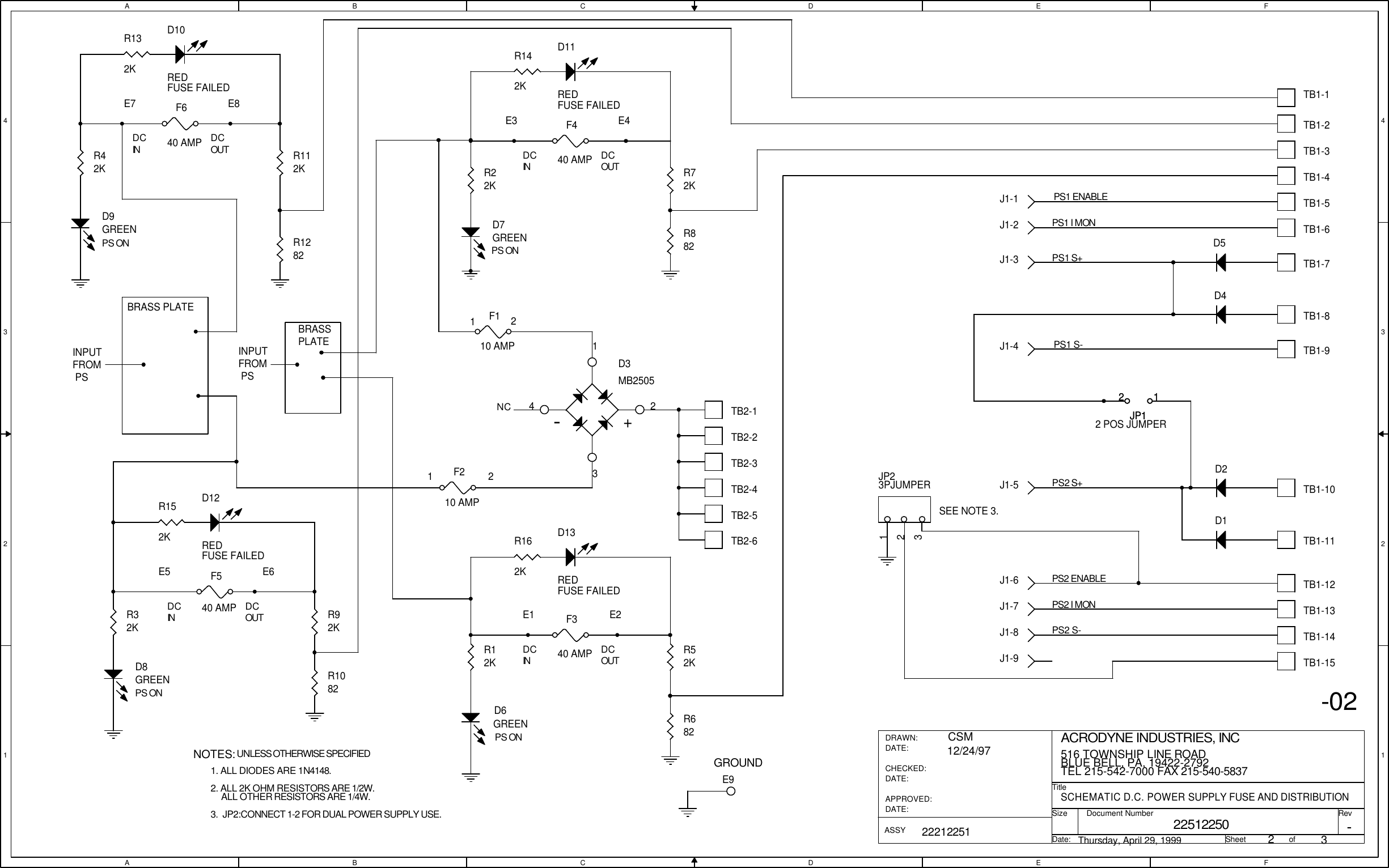 AABBCCDDEEFF4 43 32 21 1DCIN DCOUTDCOUTDCINDCINDCINDCOUTDCOUTPS ONPS ONPS ONPS ONNC1122-02GROUNDSEE NOTE 3.E8E7E5 E6E1 E2UNLESS OTHERWISE SPECIFIEDNOTES:2. ALL 2K OHM RESISTORS ARE 1/2W.ALL OTHER RESISTORS ARE 1/4W.1. ALL DIODES ARE 1N4148.3.  JP2:CONNECT 1-2 FOR DUAL POWER SUPPLY USE.E3 E4BRASS PLATEINPUT FROM PSBRASSPLATEINPUT FROM PS22512250SCHEMATIC D.C. POWER SUPPLY FUSE AND DISTRIBUTIONACRODYNE INDUSTRIES, INC516 TOWNSHIP LINE ROADBLUE BELL, PA, 19422-2792TEL 215-542-7000 FAX 215-540-58372322212251CSM12/24/97Thursday, April 29, 1999-TitleSizeDocument Number RevDate: Sheet                   ofDRAWN:DATE:CHECKED:DATE:APPROVED:DATE:ASSYPS1 S-PS2 S-PS1 I MONPS1 S+PS2 ENABLEPS2 I MONPS2 S+PS1 ENABLED8GREEND7GREENE9R1082D6GREEND9GREENR682JP23PJUMPER123JP12 POS JUMPER12D10REDFUSE FAILEDR132KTB1-15D11REDFUSE FAILEDR142KD12REDFUSE FAILEDR152K R162KD13REDFUSE FAILEDTB1-4TB1-3TB1-2TB1-9TB1-7TB1-6TB1-5TB1-11TB1-10TB1-13TB1-12JP112TB1-1TB1-8TB1-14R52KR12KR72KR22KR32KR92KR112KR42KF340 AMPF540 AMPF640 AMPF440 AMPTB2-5TB2-4F110 AMPF210 AMPTB2-1TB2-2TB2-3TB2-6J1-5J1-4J1-3-+D3MB25051234J1-7J1-2J1-1J1-6J1-8J1-9D4D5R882R1282D1D2