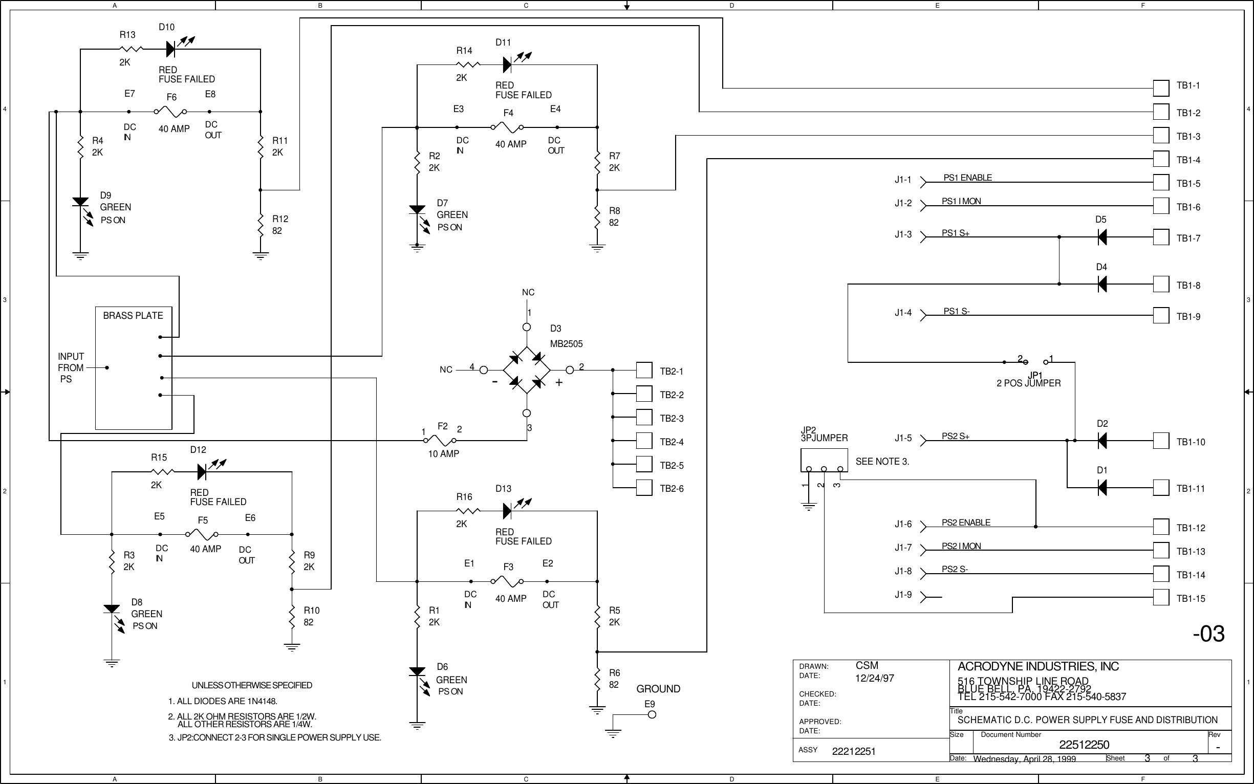 AABBCCDDEEFF4 43 32 21 1DCINDCOUTDCOUTDCINDCINDCINDCOUTDCOUTPS ONPS ONPS ONPS ONNC12-03GROUNDNCSEE NOTE 3.E7 E8E5 E6UNLESS OTHERWISE SPECIFIED3. JP2:CONNECT 2-3 FOR SINGLE POWER SUPPLY USE.ALL OTHER RESISTORS ARE 1/4W.1. ALL DIODES ARE 1N4148.2. ALL 2K OHM RESISTORS ARE 1/2W.E3 E4E1 E2BRASS PLATEINPUT FROM PS22512250SCHEMATIC D.C. POWER SUPPLY FUSE AND DISTRIBUTIONACRODYNE INDUSTRIES, INC516 TOWNSHIP LINE ROADBLUE BELL, PA, 19422-2792TEL 215-542-7000 FAX 215-540-58373322212251CSM12/24/97Wednesday, April 28, 1999-TitleSizeDocument Number RevDate: Sheet                   ofDRAWN:DATE:CHECKED:DATE:APPROVED:DATE:ASSYPS1 S-PS2 S-PS1 I MONPS1 S+PS2 ENABLEPS2 I MONPS2 S+PS1 ENABLETB1-4TB1-3TB1-2TB1-7TB1-6TB1-5TB1-10TB1-13TB1-12TB1-9TB1-8TB1-14TB1-11R22KTB1-1JP12 POS JUMPER12JP112R52KR12KR72KJP23PJUMPER123R92KR32KR112KR42KF540 AMPF640 AMPF440 AMPTB1-15F210 AMPF340 AMPD13REDFUSE FAILEDR162KTB2-5TB2-4D12REDFUSE FAILEDR152KTB2-2TB2-3TB2-6J1-3-+D3MB25051234TB2-1D10REDFUSE FAILEDR132KJ1-5J1-4D11REDFUSE FAILEDR142KJ1-2J1-1J1-6J1-8J1-9J1-7D2D4D5R882R1282D1D7GREENE9R1082D9GREEND8GREENR682D6GREEN