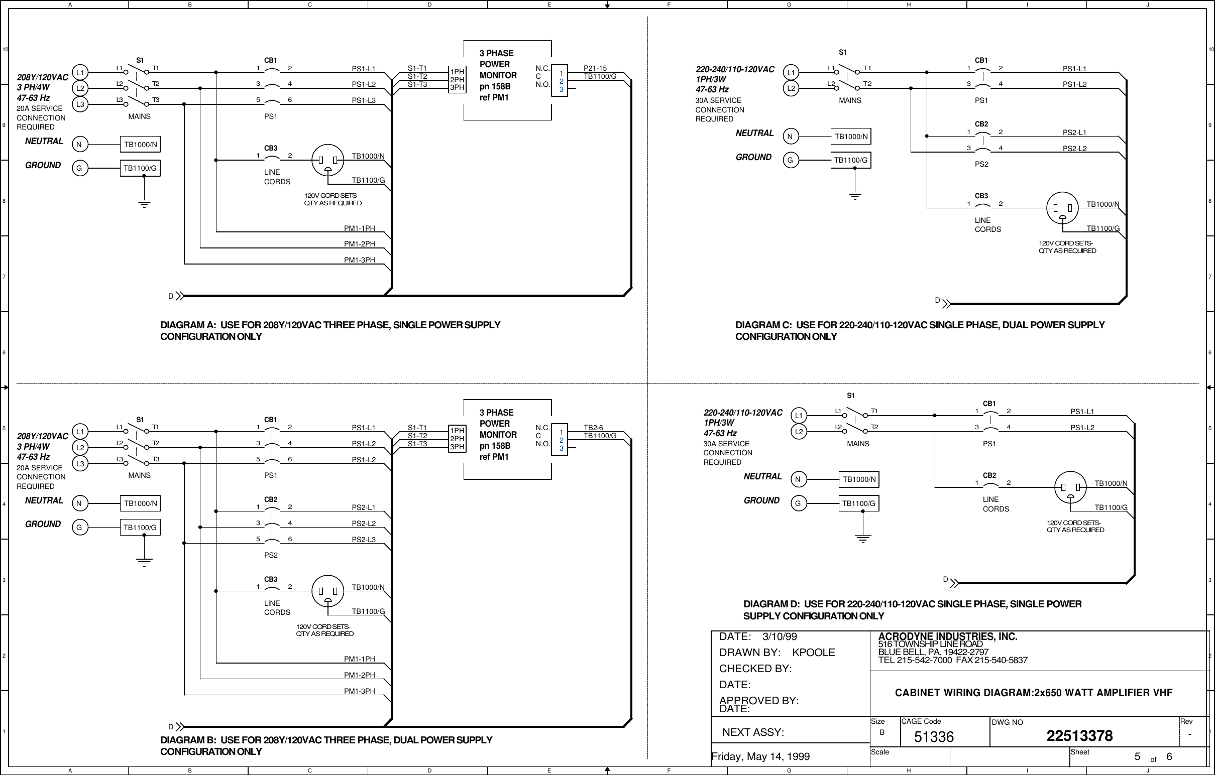 AABBCCDDEEFFGGHHIIJJ10 109 98 87 76 65 54 43 32 21 1PS1-L1PS1-L2PS1CB11 23 4S1L1L2T1T2MAINS208Y/120VAC3 PH/4W47-63 HzPS1-L25 6L3 T33 PHASEPOWERMONITORpn 158B ref PM11PH2PH3PHN.C.CN.O.S1-T1S1-T2S1-T3TB2-6TB1100/G5TB1100/GPM1-2PH2241136PM1-3PHPM1-1PHCB3120V CORD SETS-QTY AS REQUIREDPS2-L2CB2PS2-L1TB1000/NLINE CORDSPS2PS2-L3PS1-L1PS1-L2PS1CB11 23 4S1L1L2T1T2MAINS208Y/120VAC3 PH/4W47-63 HzPS1-L35 6L3 T33 PHASEPOWERMONITORpn 158B ref PM11PH2PH3PHN.C.CN.O.S1-T1S1-T2S1-T3P21-15TB1100/GTB1100/GLINE CORDSPM1-2PH2CB3PM1-3PHPM1-1PH1TB1000/N120V CORD SETS-QTY AS REQUIREDPS1-L1LINE CORDSPS1-L2PS1CB1CB2120V CORD SETS-QTY AS REQUIRED1 23 41 2S1L1L2T1T2MAINSTB1000/NTB1100/GPS2PS1-L1LINE CORDSTB1100/GPS1-L2PS1PS2-L1PS2-L2CB1CB2CB3120V CORD SETS-QTY AS REQUIRED1 23 413241 2S1L1L2T1T2MAINS220-240/110-120VAC1PH/3W47-63 HzTB1000/NTB1100/GNEUTRALGROUNDDIAGRAM C:  USE FOR 220-240/110-120VAC SINGLE PHASE, DUAL POWER SUPPLYCONFIGURATION ONLYDIAGRAM A:  USE FOR 208Y/120VAC THREE PHASE, SINGLE POWER SUPPLYCONFIGURATION ONLYDIAGRAM B:  USE FOR 208Y/120VAC THREE PHASE, DUAL POWER SUPPLYCONFIGURATION ONLYL1L2NGTB1000/NL1L2220-240/110-120VAC1PH/3W47-63 HzNGTB1100/GNEUTRALGROUNDTB1000/NDIAGRAM D:  USE FOR 220-240/110-120VAC SINGLE PHASE, SINGLE POWERSUPPLY CONFIGURATION ONLYNGTB1100/GNEUTRALGROUNDTB1000/NNGTB1100/GNEUTRALGROUNDTB1000/NL1L2L3L1L2L330A SERVICECONNECTIONREQUIRED30A SERVICECONNECTIONREQUIRED20A SERVICECONNECTIONREQUIRED20A SERVICECONNECTIONREQUIRED-ACRODYNE INDUSTRIES, INC.22513378Friday, May 14, 1999 5 6B516 TOWNSHIP LINE ROADBLUE BELL, PA. 19422-2797TEL 215-542-7000  FAX 215-540-5837CABINET WIRING DIAGRAM:2x650 WATT AMPLIFIER VHF51336DRAWN BY:    KPOOLEDATE:    3/10/99APPROVED BY:DATE:CHECKED BY:  DATE:  NEXT ASSY: SizeScaleCAGE Code DWG NO RevSheet ofDDDD123123
