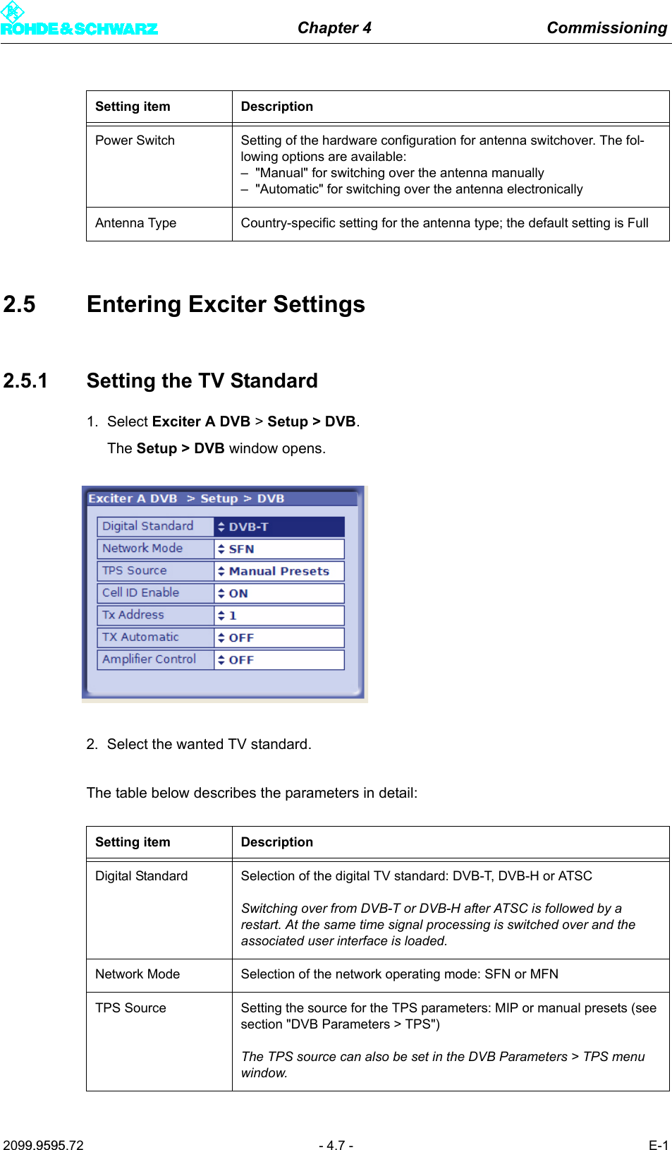 Chapter 4 Commissioning2099.9595.72 - 4.7 - E-12.5 Entering Exciter Settings2.5.1 Setting the TV Standard1. Select Exciter A DVB > Setup > DVB.The Setup > DVB window opens.2. Select the wanted TV standard.The table below describes the parameters in detail:Power Switch Setting of the hardware configuration for antenna switchover. The fol-lowing options are available:&ndash; "Manual" for switching over the antenna manually&ndash; "Automatic" for switching over the antenna electronicallyAntenna Type Country-specific setting for the antenna type; the default setting is FullSetting item DescriptionDigital Standard Selection of the digital TV standard: DVB-T, DVB-H or ATSCSwitching over from DVB-T or DVB-H after ATSC is followed by a restart. At the same time signal processing is switched over and the associated user interface is loaded.Network Mode Selection of the network operating mode: SFN or MFNTPS Source Setting the source for the TPS parameters: MIP or manual presets (see section "DVB Parameters > TPS")The TPS source can also be set in the DVB Parameters > TPS menu window.Setting item Description