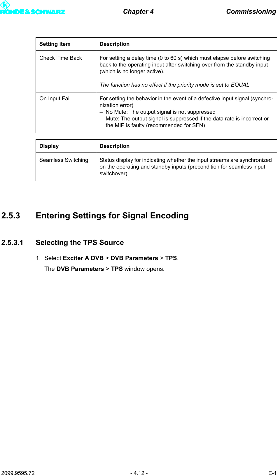 Chapter 4 Commissioning2099.9595.72 - 4.12 - E-12.5.3 Entering Settings for Signal Encoding2.5.3.1 Selecting the TPS Source1. Select Exciter A DVB > DVB Parameters > TPS.The DVB Parameters > TPS window opens.Check Time Back For setting a delay time (0 to 60 s) which must elapse before switching back to the operating input after switching over from the standby input (which is no longer active).The function has no effect if the priority mode is set to EQUAL.On Input Fail For setting the behavior in the event of a defective input signal (synchro-nization error)&ndash; No Mute: The output signal is not suppressed&ndash; Mute: The output signal is suppressed if the data rate is incorrect or the MIP is faulty (recommended for SFN)Display DescriptionSeamless Switching Status display for indicating whether the input streams are synchronized on the operating and standby inputs (precondition for seamless input switchover).Setting item Description