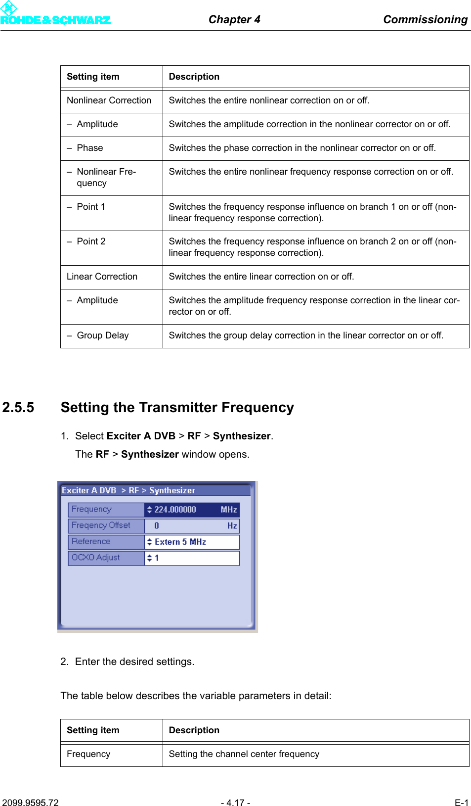 Chapter 4 Commissioning2099.9595.72 - 4.17 - E-12.5.5 Setting the Transmitter Frequency1. Select Exciter A DVB > RF > Synthesizer.The RF > Synthesizer window opens.2. Enter the desired settings.The table below describes the variable parameters in detail:Setting item DescriptionNonlinear Correction Switches the entire nonlinear correction on or off.&ndash; Amplitude Switches the amplitude correction in the nonlinear corrector on or off.&ndash; Phase Switches the phase correction in the nonlinear corrector on or off.&ndash; Nonlinear Fre-quencySwitches the entire nonlinear frequency response correction on or off.&ndash; Point 1 Switches the frequency response influence on branch 1 on or off (non-linear frequency response correction).&ndash; Point 2 Switches the frequency response influence on branch 2 on or off (non-linear frequency response correction).Linear Correction Switches the entire linear correction on or off.&ndash; Amplitude Switches the amplitude frequency response correction in the linear cor-rector on or off.&ndash; Group Delay Switches the group delay correction in the linear corrector on or off.Setting item DescriptionFrequency Setting the channel center frequency