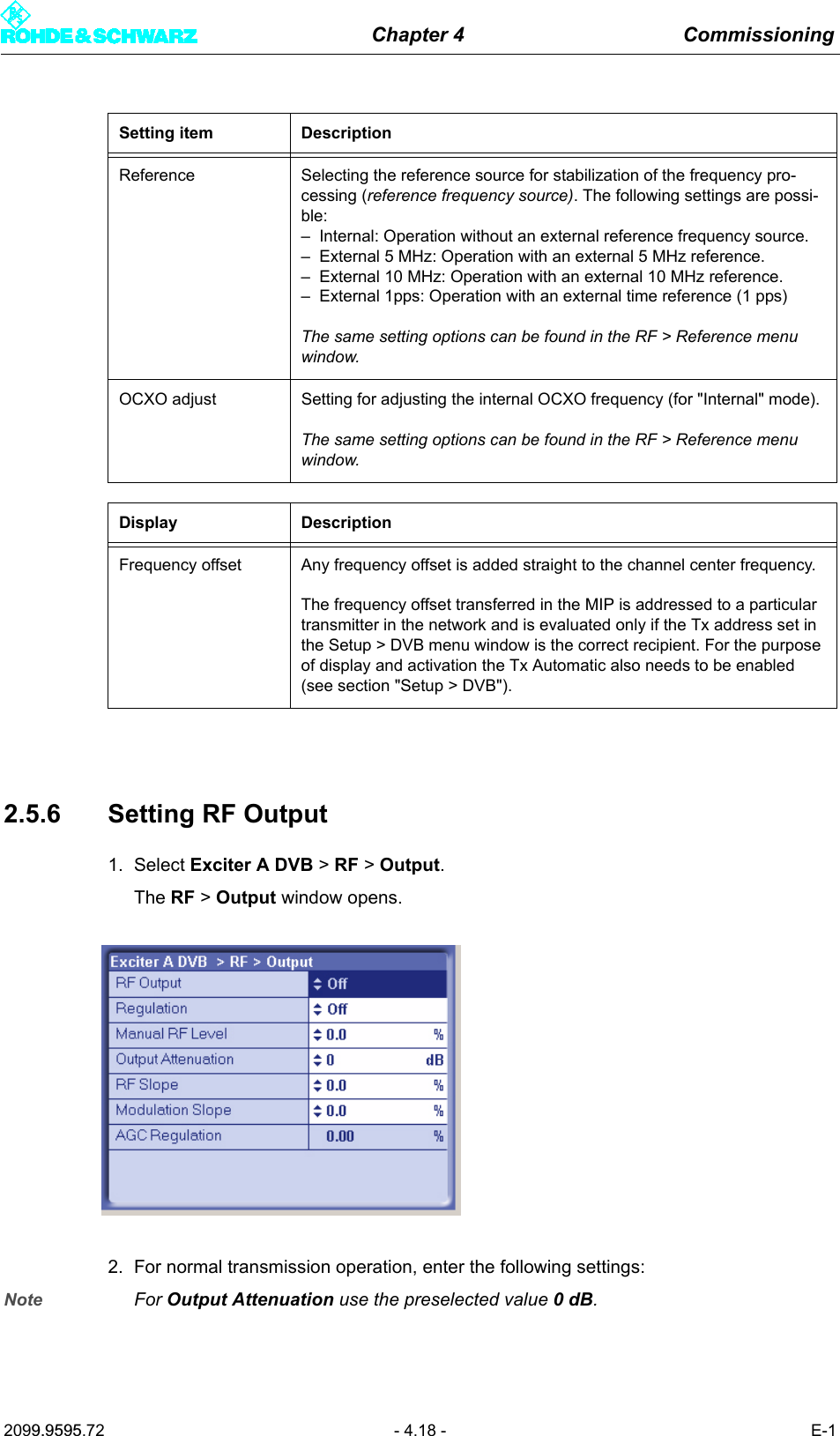 Chapter 4 Commissioning2099.9595.72 - 4.18 - E-12.5.6 Setting RF Output1. Select Exciter A DVB > RF > Output.The RF > Output window opens.2. For normal transmission operation, enter the following settings:Note For Output Attenuation use the preselected value 0dB.Reference Selecting the reference source for stabilization of the frequency pro-cessing (reference frequency source). The following settings are possi-ble:&ndash; Internal: Operation without an external reference frequency source.&ndash; External 5 MHz: Operation with an external 5 MHz reference.&ndash; External 10 MHz: Operation with an external 10 MHz reference.&ndash; External 1pps: Operation with an external time reference (1 pps)The same setting options can be found in the RF > Reference menu window.OCXO adjust Setting for adjusting the internal OCXO frequency (for "Internal" mode).The same setting options can be found in the RF > Reference menu window.Display DescriptionFrequency offset Any frequency offset is added straight to the channel center frequency.The frequency offset transferred in the MIP is addressed to a particular transmitter in the network and is evaluated only if the Tx address set in the Setup > DVB menu window is the correct recipient. For the purpose of display and activation the Tx Automatic also needs to be enabled (see section "Setup > DVB").Setting item Description