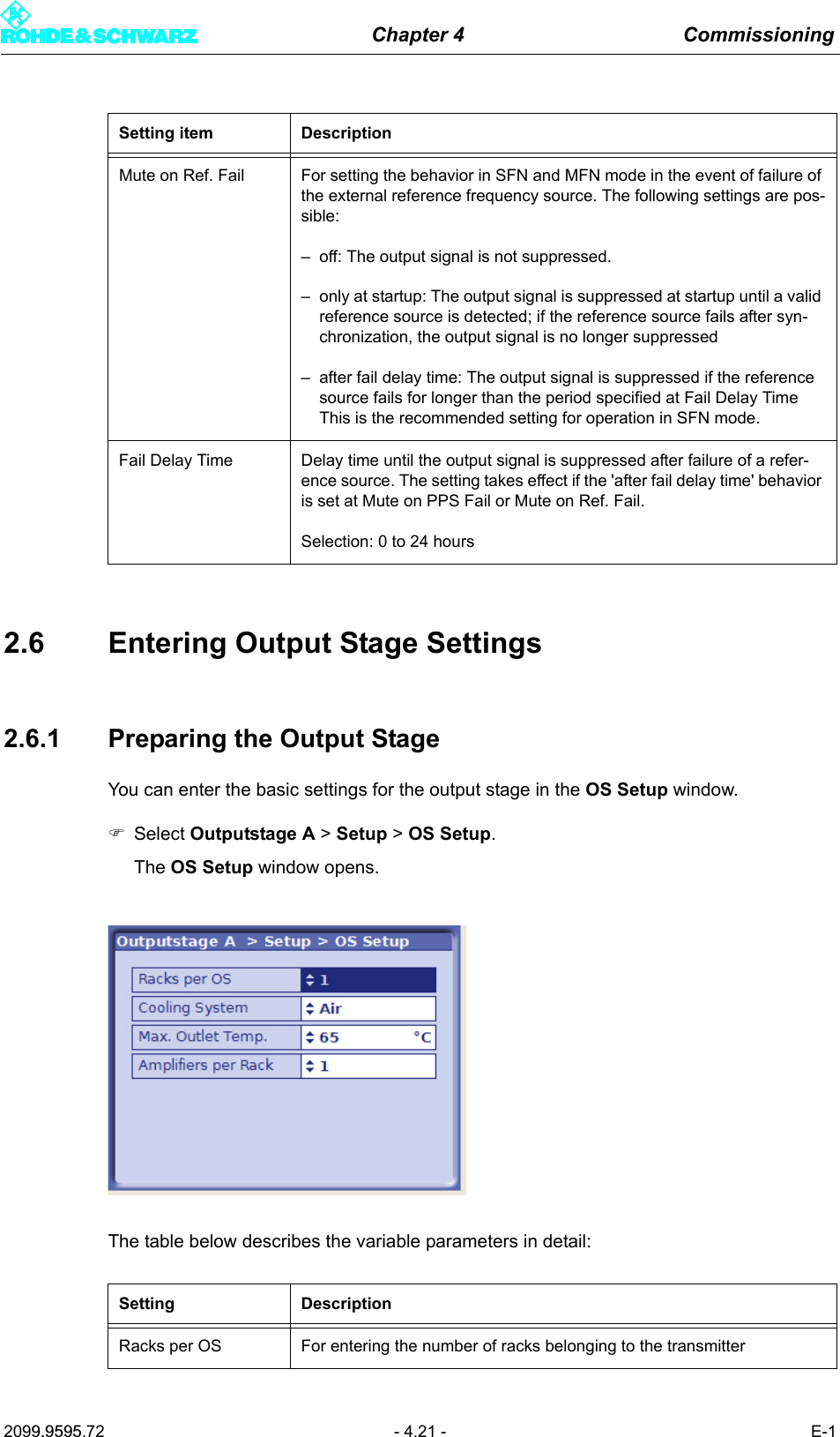 Chapter 4 Commissioning2099.9595.72 - 4.21 - E-12.6 Entering Output Stage Settings2.6.1 Preparing the Output StageYou can enter the basic settings for the output stage in the OS Setup window.)Select Outputstage A > Setup > OS Setup.The OS Setup window opens. The table below describes the variable parameters in detail:Mute on Ref. Fail For setting the behavior in SFN and MFN mode in the event of failure of the external reference frequency source. The following settings are pos-sible:&ndash; off: The output signal is not suppressed.&ndash; only at startup: The output signal is suppressed at startup until a valid reference source is detected; if the reference source fails after syn-chronization, the output signal is no longer suppressed&ndash; after fail delay time: The output signal is suppressed if the reference source fails for longer than the period specified at Fail Delay TimeThis is the recommended setting for operation in SFN mode.Fail Delay Time Delay time until the output signal is suppressed after failure of a refer-ence source. The setting takes effect if the 'after fail delay time' behavior is set at Mute on PPS Fail or Mute on Ref. Fail.Selection: 0 to 24 hoursSetting DescriptionRacks per OS For entering the number of racks belonging to the transmitterSetting item Description