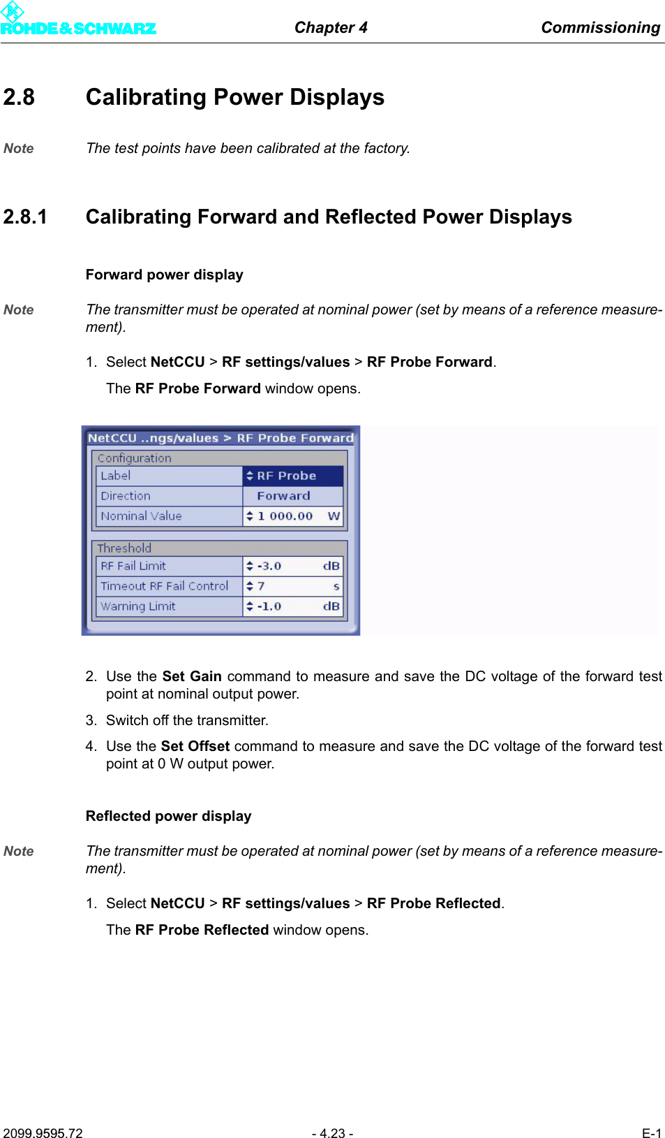 Chapter 4 Commissioning2099.9595.72 - 4.23 - E-12.8 Calibrating Power DisplaysNote The test points have been calibrated at the factory.2.8.1 Calibrating Forward and Reflected Power DisplaysForward power displayNote The transmitter must be operated at nominal power (set by means of a reference measure-ment). 1. Select NetCCU > RF settings/values > RF Probe Forward.The RF Probe Forward window opens.2. Use the Set Gain command to measure and save the DC voltage of the forward testpoint at nominal output power.3. Switch off the transmitter.4. Use the Set Offset command to measure and save the DC voltage of the forward testpoint at 0 W output power.Reflected power displayNote The transmitter must be operated at nominal power (set by means of a reference measure-ment). 1. Select NetCCU > RF settings/values > RF Probe Reflected.The RF Probe Reflected window opens.