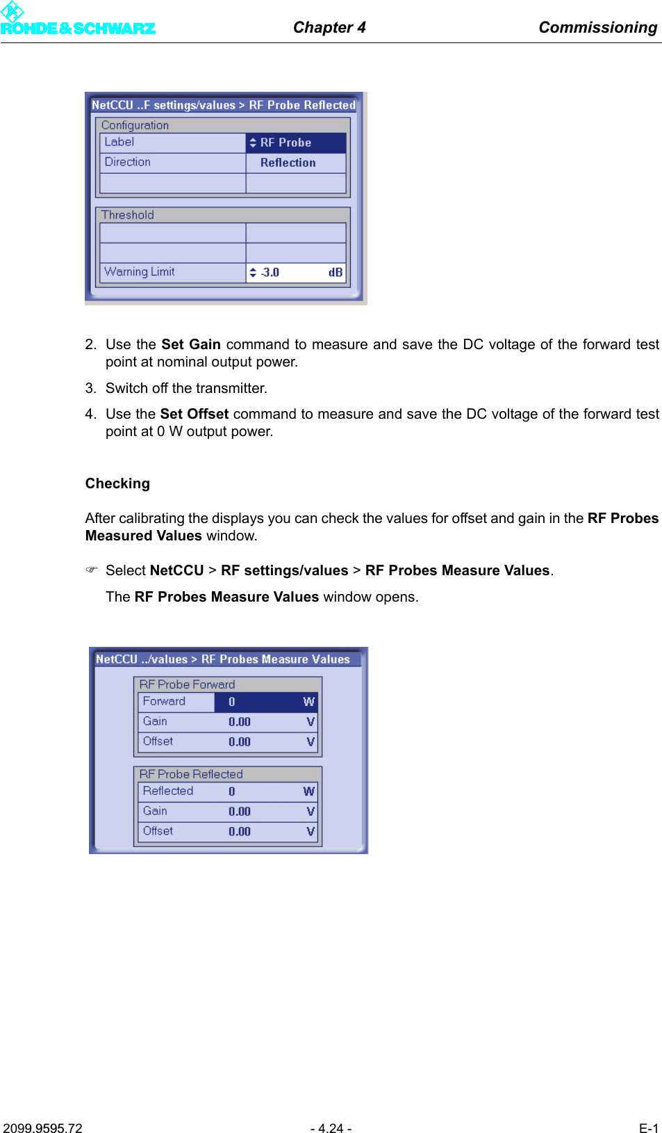 Chapter 4 Commissioning2099.9595.72 - 4.24 - E-12. Use the Set Gain command to measure and save the DC voltage of the forward testpoint at nominal output power.3. Switch off the transmitter.4. Use the Set Offset command to measure and save the DC voltage of the forward testpoint at 0 W output power.CheckingAfter calibrating the displays you can check the values for offset and gain in the RF ProbesMeasured Values window.)Select NetCCU > RF settings/values > RF Probes Measure Values.The RF Probes Measure Values window opens.