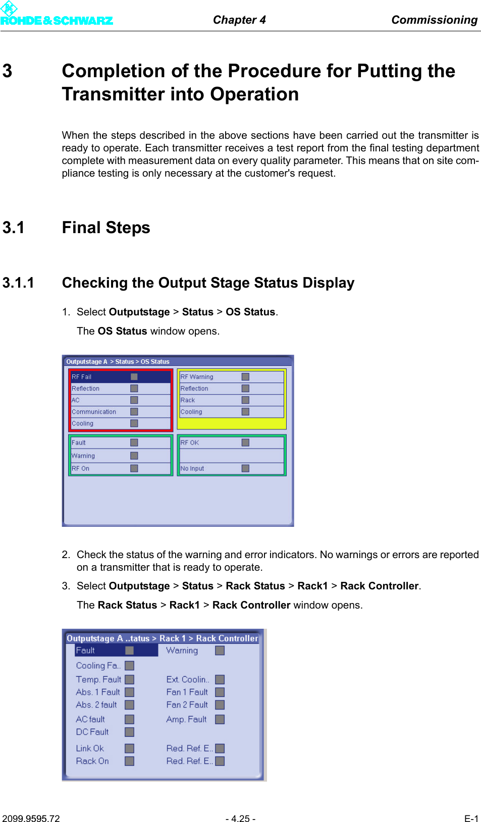 Chapter 4 Commissioning2099.9595.72 - 4.25 - E-13 Completion of the Procedure for Putting the Transmitter into OperationWhen the steps described in the above sections have been carried out the transmitter isready to operate. Each transmitter receives a test report from the final testing departmentcomplete with measurement data on every quality parameter. This means that on site com-pliance testing is only necessary at the customer's request.3.1 Final Steps3.1.1 Checking the Output Stage Status Display1. Select Outputstage > Status > OS Status.The OS Status window opens.2. Check the status of the warning and error indicators. No warnings or errors are reportedon a transmitter that is ready to operate.3. Select Outputstage > Status > Rack Status > Rack1 > Rack Controller.The Rack Status > Rack1 > Rack Controller window opens.