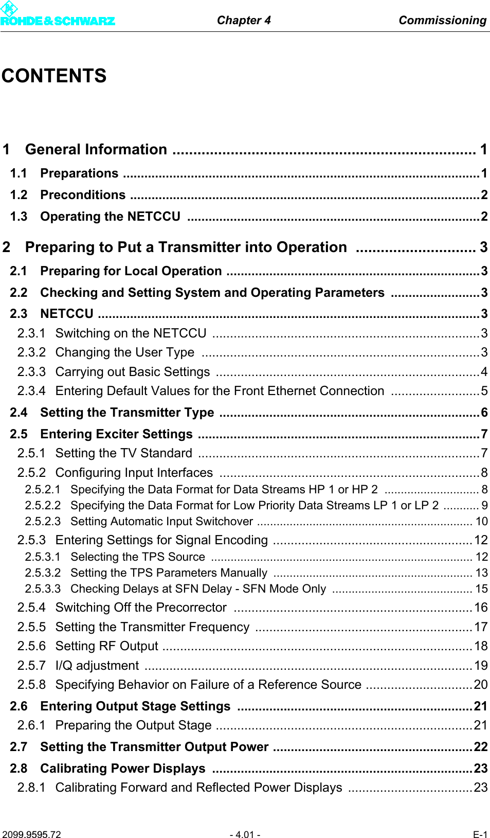 Chapter 4 Commissioning2099.9595.72 - 4.01 - E-1CONTENTS1 General Information ......................................................................... 11.1 Preparations ....................................................................................................11.2 Preconditions ..................................................................................................21.3 Operating the NETCCU  ..................................................................................22 Preparing to Put a Transmitter into Operation ............................. 32.1 Preparing for Local Operation .......................................................................32.2 Checking and Setting System and Operating Parameters .........................32.3 NETCCU ...........................................................................................................32.3.1 Switching on the NETCCU  ...........................................................................32.3.2 Changing the User Type  ..............................................................................32.3.3 Carrying out Basic Settings  ..........................................................................42.3.4 Entering Default Values for the Front Ethernet Connection .........................52.4 Setting the Transmitter Type .........................................................................62.5 Entering Exciter Settings ...............................................................................72.5.1 Setting the TV Standard  ...............................................................................72.5.2 Configuring Input Interfaces .........................................................................82.5.2.1 Specifying the Data Format for Data Streams HP 1 or HP 2  ............................. 82.5.2.2 Specifying the Data Format for Low Priority Data Streams LP 1 or LP 2 ........... 92.5.2.3 Setting Automatic Input Switchover .................................................................. 102.5.3 Entering Settings for Signal Encoding ........................................................122.5.3.1 Selecting the TPS Source  ................................................................................ 122.5.3.2 Setting the TPS Parameters Manually  ............................................................. 132.5.3.3 Checking Delays at SFN Delay - SFN Mode Only  ........................................... 152.5.4 Switching Off the Precorrector  ...................................................................162.5.5 Setting the Transmitter Frequency  .............................................................172.5.6 Setting RF Output .......................................................................................182.5.7 I/Q adjustment  ............................................................................................192.5.8 Specifying Behavior on Failure of a Reference Source ..............................202.6 Entering Output Stage Settings ..................................................................212.6.1 Preparing the Output Stage ........................................................................212.7 Setting the Transmitter Output Power ........................................................222.8 Calibrating Power Displays  .........................................................................232.8.1 Calibrating Forward and Reflected Power Displays  ...................................23