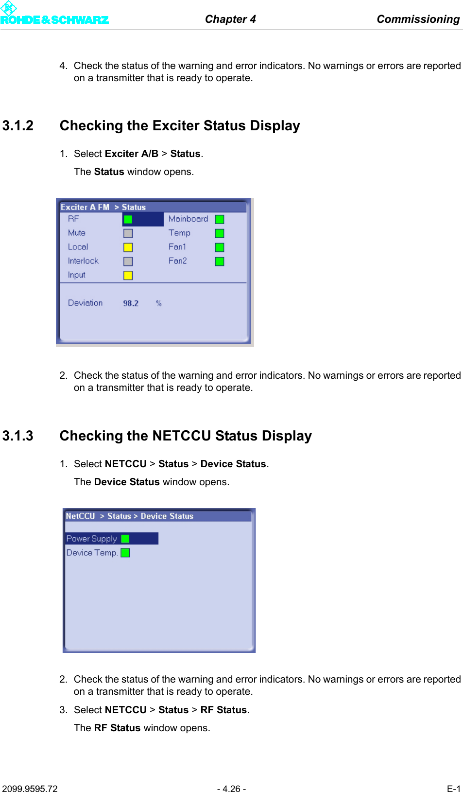 Chapter 4 Commissioning2099.9595.72 - 4.26 - E-14. Check the status of the warning and error indicators. No warnings or errors are reportedon a transmitter that is ready to operate.3.1.2 Checking the Exciter Status Display1. Select Exciter A/B > Status.The Status window opens.2. Check the status of the warning and error indicators. No warnings or errors are reportedon a transmitter that is ready to operate.3.1.3 Checking the NETCCU Status Display1. Select NETCCU > Status > Device Status.The Device Status window opens.2. Check the status of the warning and error indicators. No warnings or errors are reportedon a transmitter that is ready to operate.3. Select NETCCU > Status > RF Status.The RF Status window opens.