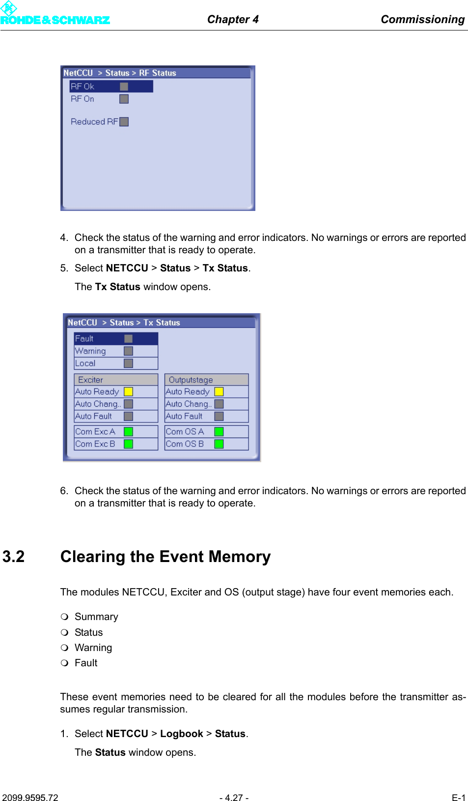 Chapter 4 Commissioning2099.9595.72 - 4.27 - E-14. Check the status of the warning and error indicators. No warnings or errors are reportedon a transmitter that is ready to operate.5. Select NETCCU > Status > Tx Status.The Tx Status window opens.6. Check the status of the warning and error indicators. No warnings or errors are reportedon a transmitter that is ready to operate.3.2 Clearing the Event MemoryThe modules NETCCU, Exciter and OS (output stage) have four event memories each.SummaryStatusWarningFaultThese event memories need to be cleared for all the modules before the transmitter as-sumes regular transmission. 1. Select NETCCU > Logbook > Status.The Status window opens.