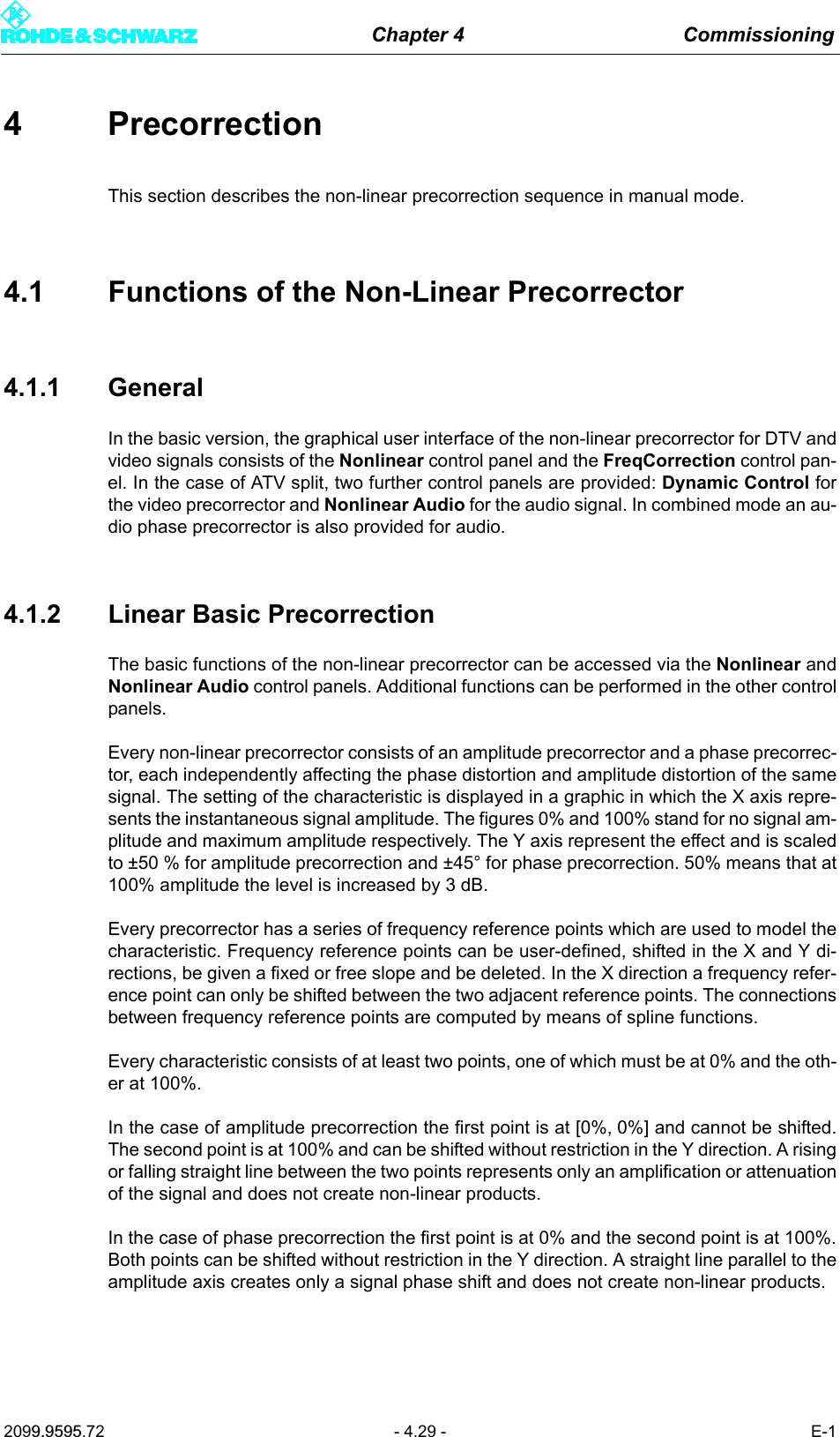 Chapter 4 Commissioning2099.9595.72 - 4.29 - E-14 PrecorrectionThis section describes the non-linear precorrection sequence in manual mode.4.1 Functions of the Non-Linear Precorrector4.1.1 GeneralIn the basic version, the graphical user interface of the non-linear precorrector for DTV andvideo signals consists of the Nonlinear control panel and the FreqCorrection control pan-el. In the case of ATV split, two further control panels are provided: Dynamic Control forthe video precorrector and Nonlinear Audio for the audio signal. In combined mode an au-dio phase precorrector is also provided for audio.4.1.2 Linear Basic PrecorrectionThe basic functions of the non-linear precorrector can be accessed via the Nonlinear andNonlinear Audio control panels. Additional functions can be performed in the other controlpanels.Every non-linear precorrector consists of an amplitude precorrector and a phase precorrec-tor, each independently affecting the phase distortion and amplitude distortion of the samesignal. The setting of the characteristic is displayed in a graphic in which the X axis repre-sents the instantaneous signal amplitude. The figures 0% and 100% stand for no signal am-plitude and maximum amplitude respectively. The Y axis represent the effect and is scaledto &plusmn;50 % for amplitude precorrection and &plusmn;45&deg; for phase precorrection. 50% means that at100% amplitude the level is increased by 3 dB.Every precorrector has a series of frequency reference points which are used to model thecharacteristic. Frequency reference points can be user-defined, shifted in the X and Y di-rections, be given a fixed or free slope and be deleted. In the X direction a frequency refer-ence point can only be shifted between the two adjacent reference points. The connectionsbetween frequency reference points are computed by means of spline functions.Every characteristic consists of at least two points, one of which must be at 0% and the oth-er at 100%.In the case of amplitude precorrection the first point is at [0%, 0%] and cannot be shifted.The second point is at 100% and can be shifted without restriction in the Y direction. A risingor falling straight line between the two points represents only an amplification or attenuationof the signal and does not create non-linear products.In the case of phase precorrection the first point is at 0% and the second point is at 100%.Both points can be shifted without restriction in the Y direction. A straight line parallel to theamplitude axis creates only a signal phase shift and does not create non-linear products.