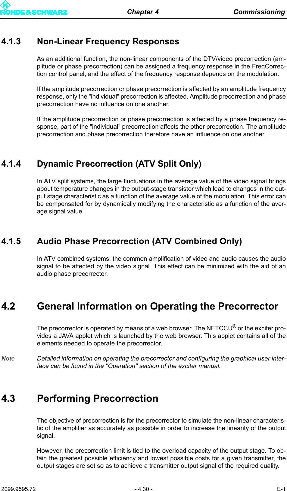 Chapter 4 Commissioning2099.9595.72 - 4.30 - E-14.1.3 Non-Linear Frequency ResponsesAs an additional function, the non-linear components of the DTV/video precorrection (am-plitude or phase precorrection) can be assigned a frequency response in the FreqCorrec-tion control panel, and the effect of the frequency response depends on the modulation.If the amplitude precorrection or phase precorrection is affected by an amplitude frequencyresponse, only the "individual" precorrection is affected. Amplitude precorrection and phaseprecorrection have no influence on one another.If the amplitude precorrection or phase precorrection is affected by a phase frequency re-sponse, part of the "individual" precorrection affects the other precorrection. The amplitudeprecorrection and phase precorrection therefore have an influence on one another.4.1.4 Dynamic Precorrection (ATV Split Only)In ATV split systems, the large fluctuations in the average value of the video signal bringsabout temperature changes in the output-stage transistor which lead to changes in the out-put stage characteristic as a function of the average value of the modulation. This error canbe compensated for by dynamically modifying the characteristic as a function of the aver-age signal value.4.1.5 Audio Phase Precorrection (ATV Combined Only)In ATV combined systems, the common amplification of video and audio causes the audiosignal to be affected by the video signal. This effect can be minimized with the aid of anaudio phase precorrector.4.2 General Information on Operating the PrecorrectorThe precorrector is operated by means of a web browser. The NETCCU&reg; or the exciter pro-vides a JAVA applet which is launched by the web browser. This applet contains all of theelements needed to operate the precorrector.Note Detailed information on operating the precorrector and configuring the graphical user inter-face can be found in the "Operation" section of the exciter manual.4.3 Performing PrecorrectionThe objective of precorrection is for the precorrector to simulate the non-linear characteris-tic of the amplifier as accurately as possible in order to increase the linearity of the outputsignal.However, the precorrection limit is tied to the overload capacity of the output stage. To ob-tain the greatest possible efficiency and lowest possible costs for a given transmitter, theoutput stages are set so as to achieve a transmitter output signal of the required quality.