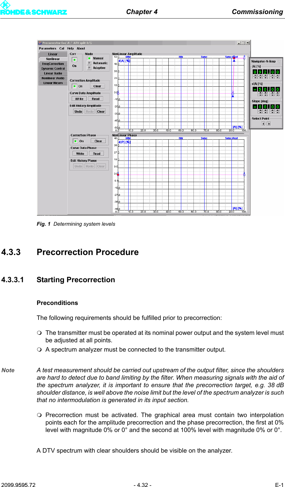 Chapter 4 Commissioning2099.9595.72 - 4.32 - E-1Fig. 1 Determining system levels4.3.3 Precorrection Procedure4.3.3.1 Starting PrecorrectionPreconditionsThe following requirements should be fulfilled prior to precorrection:The transmitter must be operated at its nominal power output and the system level mustbe adjusted at all points.A spectrum analyzer must be connected to the transmitter output. Note A test measurement should be carried out upstream of the output filter, since the shouldersare hard to detect due to band limiting by the filter. When measuring signals with the aid ofthe spectrum analyzer, it is important to ensure that the precorrection target, e.g. 38 dBshoulder distance, is well above the noise limit but the level of the spectrum analyzer is suchthat no intermodulation is generated in its input section. Precorrection must be activated. The graphical area must contain two interpolationpoints each for the amplitude precorrection and the phase precorrection, the first at 0%level with magnitude 0% or 0&deg; and the second at 100% level with magnitude 0% or 0&deg;.A DTV spectrum with clear shoulders should be visible on the analyzer. 