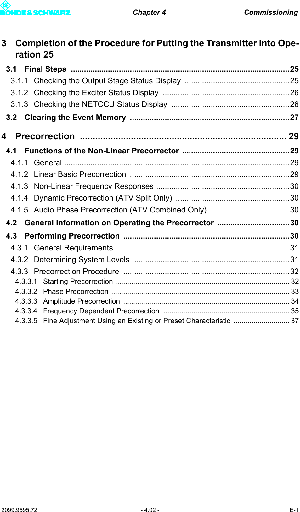 Chapter 4 Commissioning2099.9595.72 - 4.02 - E-13 Completion of the Procedure for Putting the Transmitter into Ope-ration 253.1 Final Steps  ....................................................................................................253.1.1 Checking the Output Stage Status Display  ................................................253.1.2 Checking the Exciter Status Display  ..........................................................263.1.3 Checking the NETCCU Status Display  ......................................................263.2 Clearing the Event Memory  .........................................................................274 Precorrection ................................................................................. 294.1 Functions of the Non-Linear Precorrector  .................................................294.1.1 General .......................................................................................................294.1.2 Linear Basic Precorrection .........................................................................294.1.3 Non-Linear Frequency Responses .............................................................304.1.4 Dynamic Precorrection (ATV Split Only)  ....................................................304.1.5 Audio Phase Precorrection (ATV Combined Only)  ....................................304.2 General Information on Operating the Precorrector .................................304.3 Performing Precorrection  ............................................................................304.3.1 General Requirements ...............................................................................314.3.2 Determining System Levels ........................................................................314.3.3 Precorrection Procedure  ............................................................................324.3.3.1 Starting Precorrection ....................................................................................... 324.3.3.2 Phase Precorrection ......................................................................................... 334.3.3.3 Amplitude Precorrection  ................................................................................... 344.3.3.4 Frequency Dependent Precorrection  ............................................................... 354.3.3.5 Fine Adjustment Using an Existing or Preset Characteristic  ............................ 37