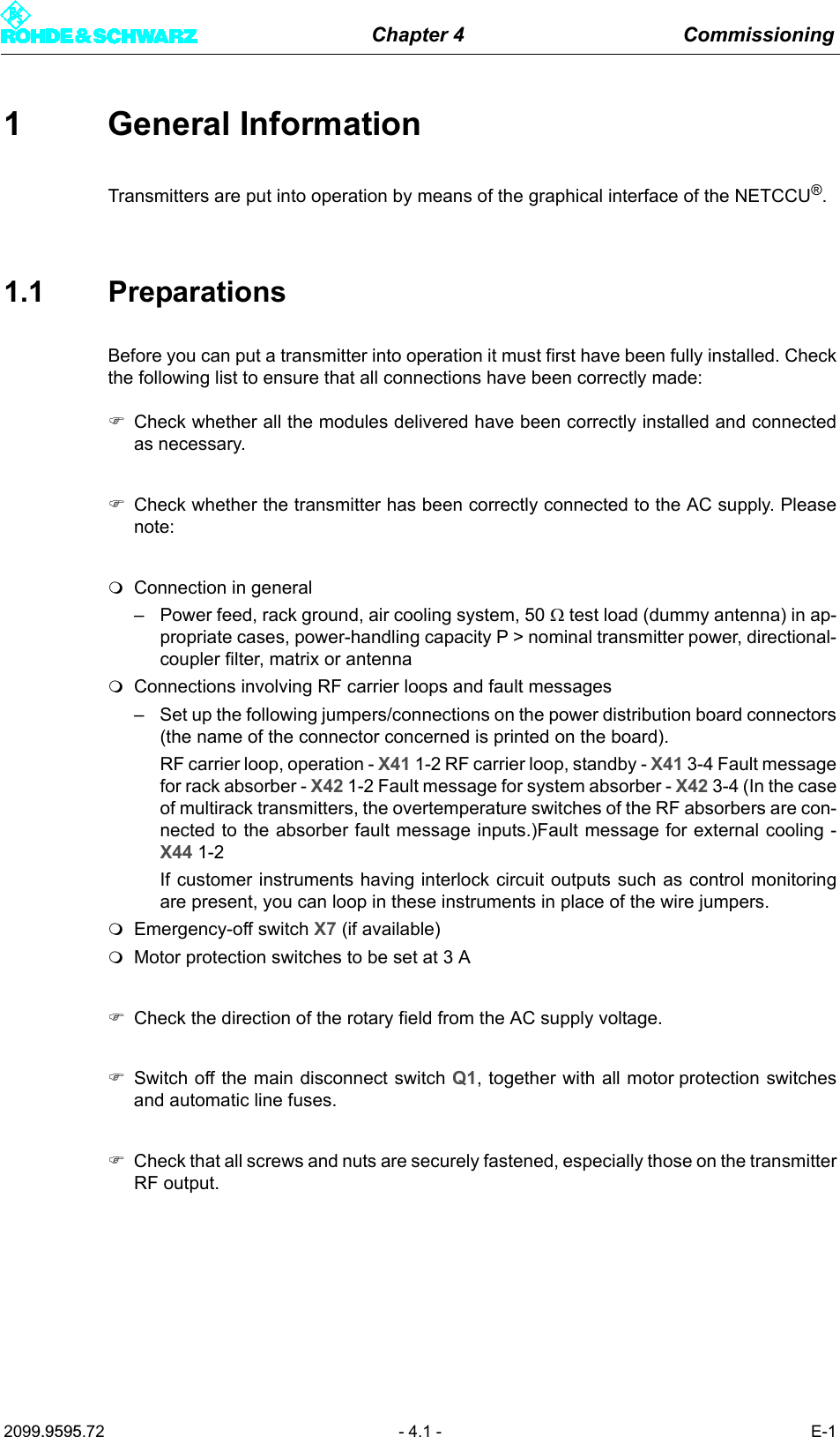 Chapter 4 Commissioning2099.9595.72 - 4.1 - E-11 General InformationTransmitters are put into operation by means of the graphical interface of the NETCCU&reg;.1.1 PreparationsBefore you can put a transmitter into operation it must first have been fully installed. Checkthe following list to ensure that all connections have been correctly made:)Check whether all the modules delivered have been correctly installed and connectedas necessary.)Check whether the transmitter has been correctly connected to the AC supply. Pleasenote:Connection in general&ndash; Power feed, rack ground, air cooling system, 50 Ω test load (dummy antenna) in ap-propriate cases, power-handling capacity P > nominal transmitter power, directional-coupler filter, matrix or antennaConnections involving RF carrier loops and fault messages&ndash; Set up the following jumpers/connections on the power distribution board connectors(the name of the connector concerned is printed on the board).RF carrier loop, operation - X41 1-2 RF carrier loop, standby - X41 3-4 Fault messagefor rack absorber - X42 1-2 Fault message for system absorber - X42 3-4 (In the caseof multirack transmitters, the overtemperature switches of the RF absorbers are con-nected to the absorber fault message inputs.)Fault message for external cooling -X44 1-2If customer instruments having interlock circuit outputs such as control monitoringare present, you can loop in these instruments in place of the wire jumpers.Emergency-off switch X7 (if available)Motor protection switches to be set at 3 A)Check the direction of the rotary field from the AC supply voltage.)Switch off the main disconnect switch Q1, together with all motor protection switchesand automatic line fuses.)Check that all screws and nuts are securely fastened, especially those on the transmitterRF output.