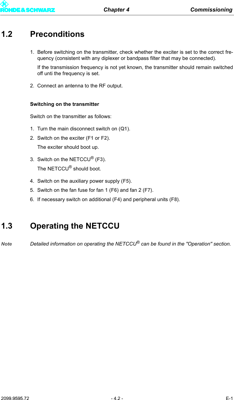 Chapter 4 Commissioning2099.9595.72 - 4.2 - E-11.2 Preconditions1. Before switching on the transmitter, check whether the exciter is set to the correct fre-quency (consistent with any diplexer or bandpass filter that may be connected).If the transmission frequency is not yet known, the transmitter should remain switchedoff unti the frequency is set.2. Connect an antenna to the RF output.Switching on the transmitterSwitch on the transmitter as follows:1. Turn the main disconnect switch on (Q1).2. Switch on the exciter (F1 or F2).The exciter should boot up.3. Switch on the NETCCU&reg; (F3). The NETCCU&reg; should boot.4. Switch on the auxiliary power supply (F5).5. Switch on the fan fuse for fan 1 (F6) and fan 2 (F7).6. If necessary switch on additional (F4) and peripheral units (F8).1.3 Operating the NETCCUNote Detailed information on operating the NETCCU&reg; can be found in the "Operation" section.