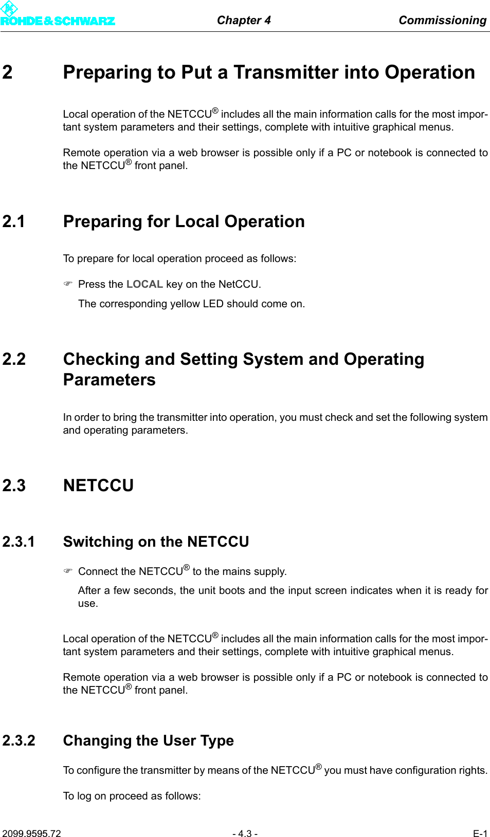 Chapter 4 Commissioning2099.9595.72 - 4.3 - E-12 Preparing to Put a Transmitter into OperationLocal operation of the NETCCU&reg; includes all the main information calls for the most impor-tant system parameters and their settings, complete with intuitive graphical menus. Remote operation via a web browser is possible only if a PC or notebook is connected tothe NETCCU&reg; front panel.2.1 Preparing for Local OperationTo prepare for local operation proceed as follows:)Press the LOCAL key on the NetCCU.The corresponding yellow LED should come on.2.2 Checking and Setting System and Operating ParametersIn order to bring the transmitter into operation, you must check and set the following systemand operating parameters.2.3 NETCCU2.3.1 Switching on the NETCCU)Connect the NETCCU&reg; to the mains supply. After a few seconds, the unit boots and the input screen indicates when it is ready foruse.Local operation of the NETCCU&reg; includes all the main information calls for the most impor-tant system parameters and their settings, complete with intuitive graphical menus. Remote operation via a web browser is possible only if a PC or notebook is connected tothe NETCCU&reg; front panel. 2.3.2 Changing the User TypeTo configure the transmitter by means of the NETCCU&reg; you must have configuration rights.To log on proceed as follows: