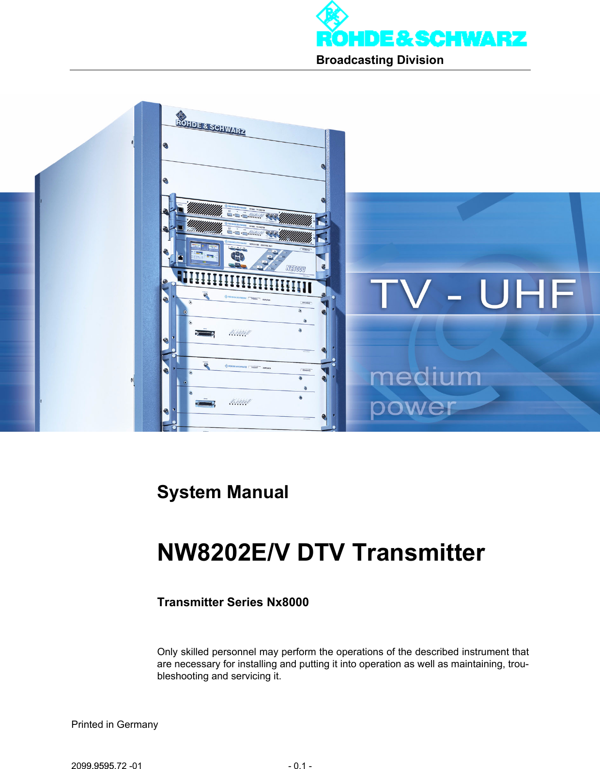 Broadcasting Division2099.9595.72 -01 - 0.1 -System ManualNW8202E/V DTV TransmitterTransmitter Series Nx8000Only skilled personnel may perform the operations of the described instrument thatare necessary for installing and putting it into operation as well as maintaining, trou-bleshooting and servicing it.Printed in Germany