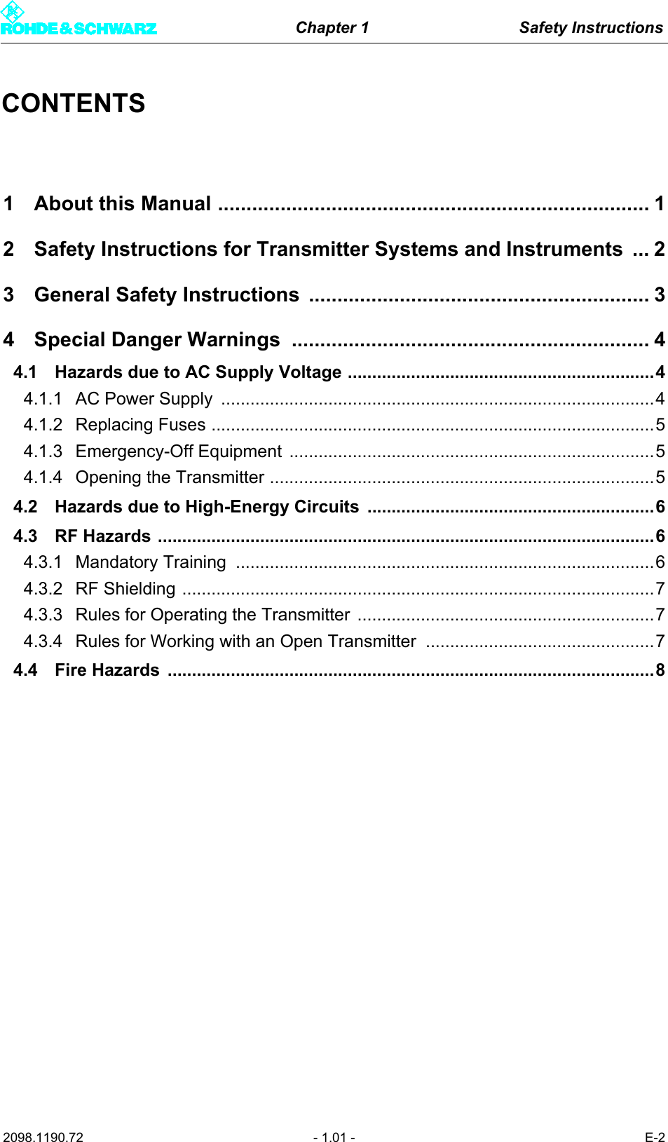 Chapter 1 Safety Instructions2098.1190.72 - 1.01 - E-2CONTENTS1 About this Manual ............................................................................ 12 Safety Instructions for Transmitter Systems and Instruments ... 23 General Safety Instructions ............................................................ 34 Special Danger Warnings ............................................................... 44.1 Hazards due to AC Supply Voltage ...............................................................44.1.1 AC Power Supply  .........................................................................................44.1.2 Replacing Fuses ...........................................................................................54.1.3 Emergency-Off Equipment  ...........................................................................54.1.4 Opening the Transmitter ...............................................................................54.2 Hazards due to High-Energy Circuits  ...........................................................64.3 RF Hazards ......................................................................................................64.3.1 Mandatory Training  ......................................................................................64.3.2 RF Shielding .................................................................................................74.3.3 Rules for Operating the Transmitter  .............................................................74.3.4 Rules for Working with an Open Transmitter  ...............................................74.4 Fire Hazards  ....................................................................................................8