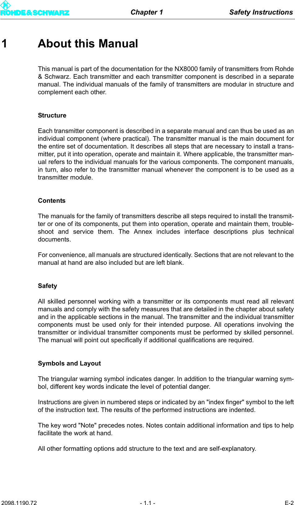 Chapter 1 Safety Instructions2098.1190.72 - 1.1 - E-21 About this ManualThis manual is part of the documentation for the NX8000 family of transmitters from Rohde&amp; Schwarz. Each transmitter and each transmitter component is described in a separatemanual. The individual manuals of the family of transmitters are modular in structure andcomplement each other. StructureEach transmitter component is described in a separate manual and can thus be used as anindividual component (where practical). The transmitter manual is the main document forthe entire set of documentation. It describes all steps that are necessary to install a trans-mitter, put it into operation, operate and maintain it. Where applicable, the transmitter man-ual refers to the individual manuals for the various components. The component manuals,in turn, also refer to the transmitter manual whenever the component is to be used as atransmitter module.ContentsThe manuals for the family of transmitters describe all steps required to install the transmit-ter or one of its components, put them into operation, operate and maintain them, trouble-shoot and service them. The Annex includes interface descriptions plus technicaldocuments. For convenience, all manuals are structured identically. Sections that are not relevant to themanual at hand are also included but are left blank. SafetyAll skilled personnel working with a transmitter or its components must read all relevantmanuals and comply with the safety measures that are detailed in the chapter about safetyand in the applicable sections in the manual. The transmitter and the individual transmittercomponents must be used only for their intended purpose. All operations involving thetransmitter or individual transmitter components must be performed by skilled personnel.The manual will point out specifically if additional qualifications are required. Symbols and LayoutThe triangular warning symbol indicates danger. In addition to the triangular warning sym-bol, different key words indicate the level of potential danger.Instructions are given in numbered steps or indicated by an "index finger" symbol to the leftof the instruction text. The results of the performed instructions are indented.The key word "Note" precedes notes. Notes contain additional information and tips to helpfacilitate the work at hand. All other formatting options add structure to the text and are self-explanatory. 
