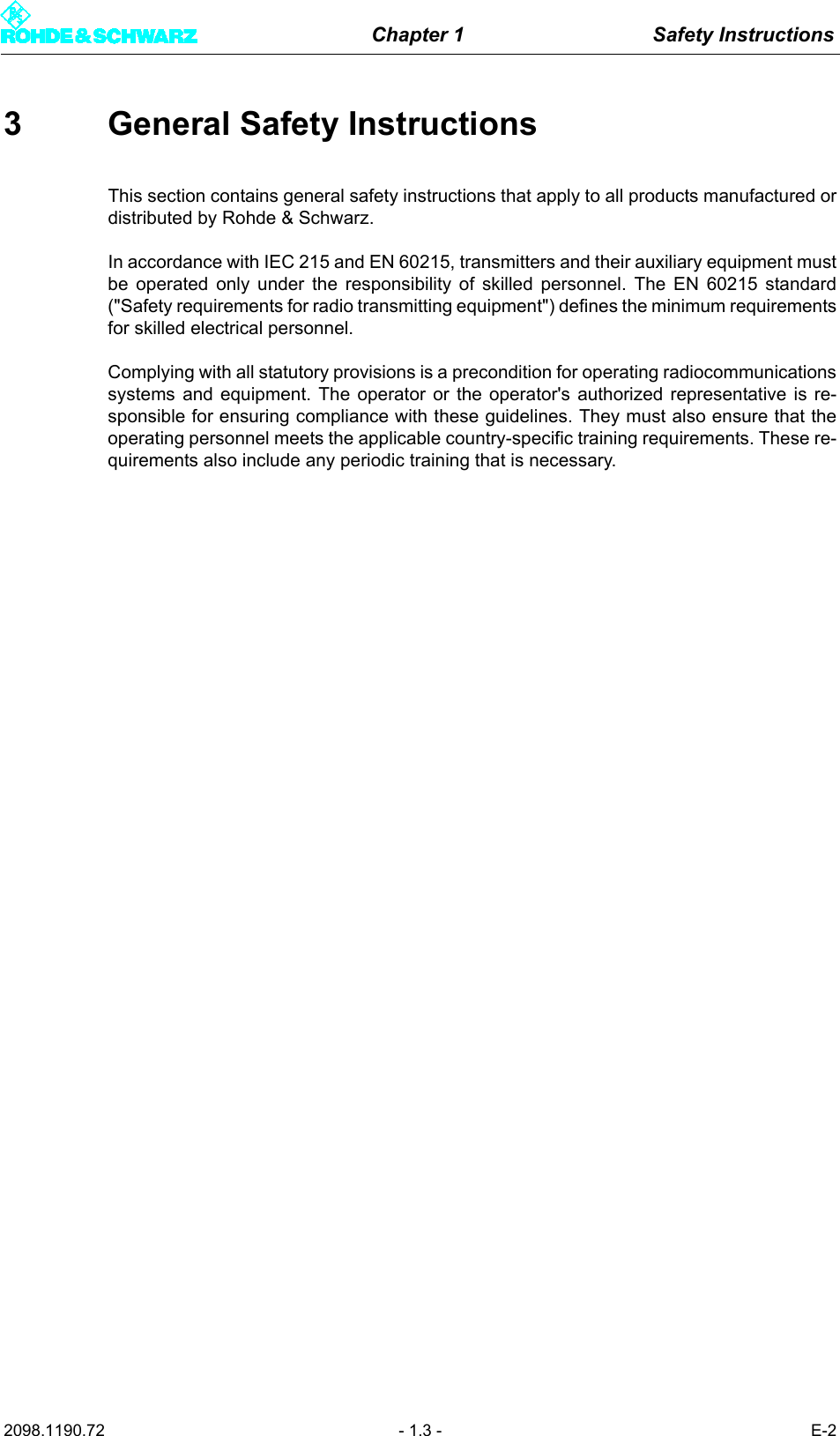 Chapter 1 Safety Instructions2098.1190.72 - 1.3 - E-23 General Safety InstructionsThis section contains general safety instructions that apply to all products manufactured ordistributed by Rohde &amp; Schwarz.In accordance with IEC 215 and EN 60215, transmitters and their auxiliary equipment mustbe operated only under the responsibility of skilled personnel. The EN 60215 standard("Safety requirements for radio transmitting equipment") defines the minimum requirementsfor skilled electrical personnel.Complying with all statutory provisions is a precondition for operating radiocommunicationssystems and equipment. The operator or the operator's authorized representative is re-sponsible for ensuring compliance with these guidelines. They must also ensure that theoperating personnel meets the applicable country-specific training requirements. These re-quirements also include any periodic training that is necessary.