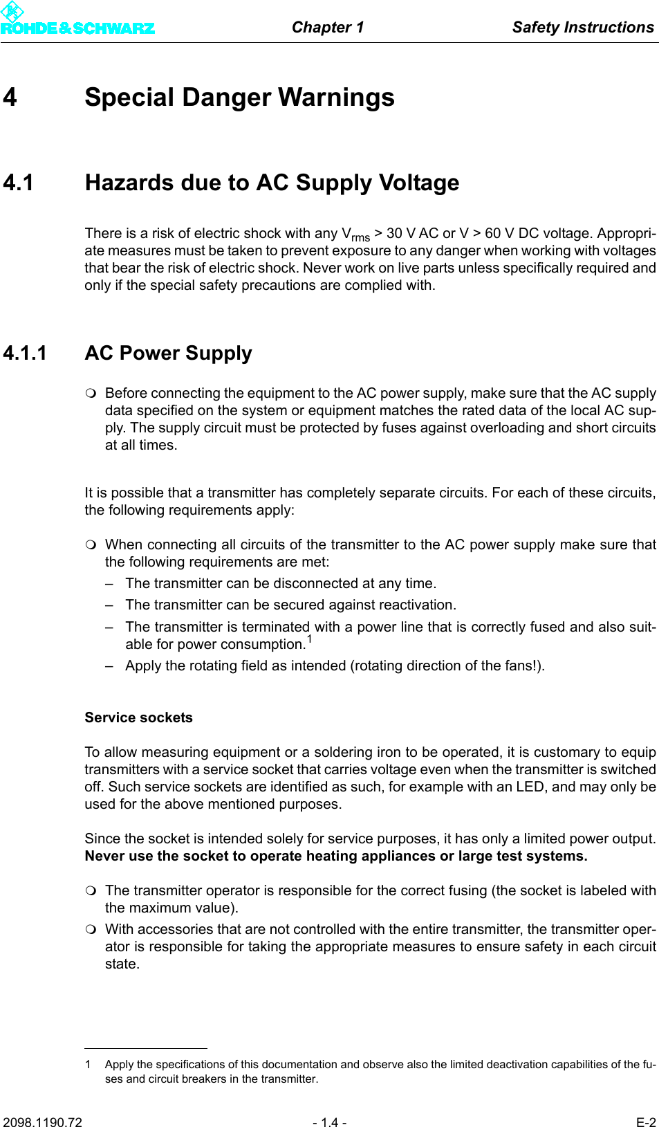 Chapter 1 Safety Instructions2098.1190.72 - 1.4 - E-24 Special Danger Warnings4.1 Hazards due to AC Supply VoltageThere is a risk of electric shock with any Vrms > 30 V AC or V > 60 V DC voltage. Appropri-ate measures must be taken to prevent exposure to any danger when working with voltagesthat bear the risk of electric shock. Never work on live parts unless specifically required andonly if the special safety precautions are complied with.4.1.1 AC Power SupplyBefore connecting the equipment to the AC power supply, make sure that the AC supplydata specified on the system or equipment matches the rated data of the local AC sup-ply. The supply circuit must be protected by fuses against overloading and short circuitsat all times.It is possible that a transmitter has completely separate circuits. For each of these circuits,the following requirements apply:When connecting all circuits of the transmitter to the AC power supply make sure thatthe following requirements are met:&ndash; The transmitter can be disconnected at any time.&ndash; The transmitter can be secured against reactivation.&ndash; The transmitter is terminated with a power line that is correctly fused and also suit-able for power consumption.1&ndash; Apply the rotating field as intended (rotating direction of the fans!).Service socketsTo allow measuring equipment or a soldering iron to be operated, it is customary to equiptransmitters with a service socket that carries voltage even when the transmitter is switchedoff. Such service sockets are identified as such, for example with an LED, and may only beused for the above mentioned purposes. Since the socket is intended solely for service purposes, it has only a limited power output.Never use the socket to operate heating appliances or large test systems.The transmitter operator is responsible for the correct fusing (the socket is labeled withthe maximum value).With accessories that are not controlled with the entire transmitter, the transmitter oper-ator is responsible for taking the appropriate measures to ensure safety in each circuitstate.1 Apply the specifications of this documentation and observe also the limited deactivation capabilities of the fu-ses and circuit breakers in the transmitter.