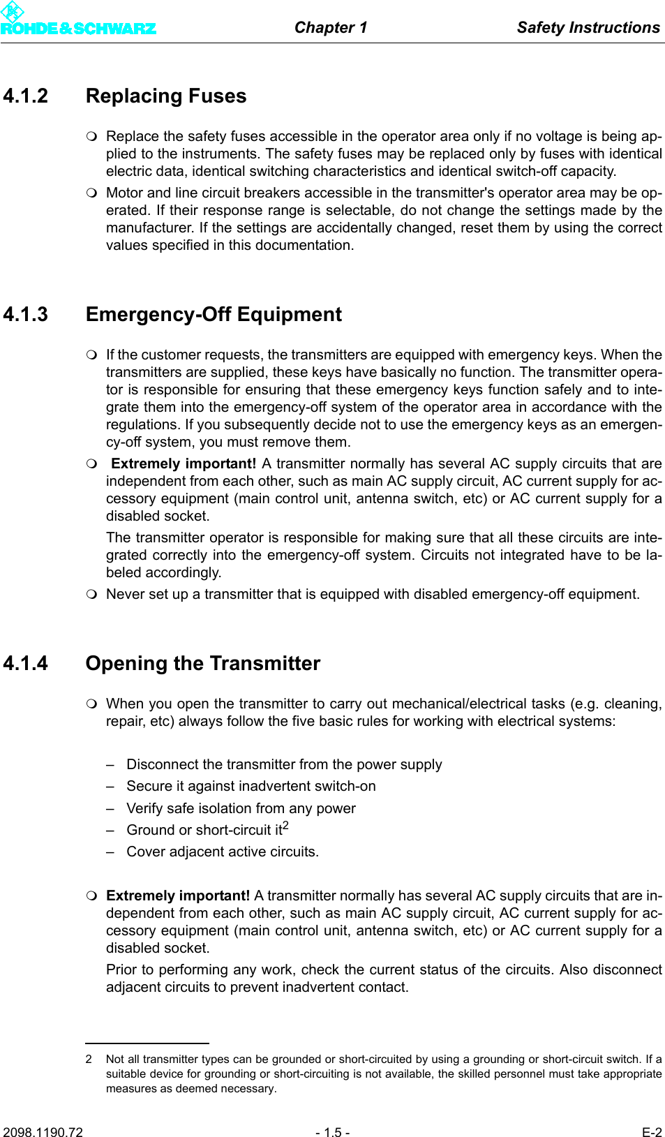 Chapter 1 Safety Instructions2098.1190.72 - 1.5 - E-24.1.2 Replacing FusesReplace the safety fuses accessible in the operator area only if no voltage is being ap-plied to the instruments. The safety fuses may be replaced only by fuses with identicalelectric data, identical switching characteristics and identical switch-off capacity.Motor and line circuit breakers accessible in the transmitter's operator area may be op-erated. If their response range is selectable, do not change the settings made by themanufacturer. If the settings are accidentally changed, reset them by using the correctvalues specified in this documentation.4.1.3 Emergency-Off EquipmentIf the customer requests, the transmitters are equipped with emergency keys. When thetransmitters are supplied, these keys have basically no function. The transmitter opera-tor is responsible for ensuring that these emergency keys function safely and to inte-grate them into the emergency-off system of the operator area in accordance with theregulations. If you subsequently decide not to use the emergency keys as an emergen-cy-off system, you must remove them. Extremely important! A transmitter normally has several AC supply circuits that areindependent from each other, such as main AC supply circuit, AC current supply for ac-cessory equipment (main control unit, antenna switch, etc) or AC current supply for adisabled socket. The transmitter operator is responsible for making sure that all these circuits are inte-grated correctly into the emergency-off system. Circuits not integrated have to be la-beled accordingly.Never set up a transmitter that is equipped with disabled emergency-off equipment.4.1.4 Opening the TransmitterWhen you open the transmitter to carry out mechanical/electrical tasks (e.g. cleaning,repair, etc) always follow the five basic rules for working with electrical systems:&ndash; Disconnect the transmitter from the power supply&ndash; Secure it against inadvertent switch-on&ndash; Verify safe isolation from any power&ndash; Ground or short-circuit it2&ndash; Cover adjacent active circuits.Extremely important! A transmitter normally has several AC supply circuits that are in-dependent from each other, such as main AC supply circuit, AC current supply for ac-cessory equipment (main control unit, antenna switch, etc) or AC current supply for adisabled socket. Prior to performing any work, check the current status of the circuits. Also disconnectadjacent circuits to prevent inadvertent contact.2 Not all transmitter types can be grounded or short-circuited by using a grounding or short-circuit switch. If asuitable device for grounding or short-circuiting is not available, the skilled personnel must take appropriatemeasures as deemed necessary.