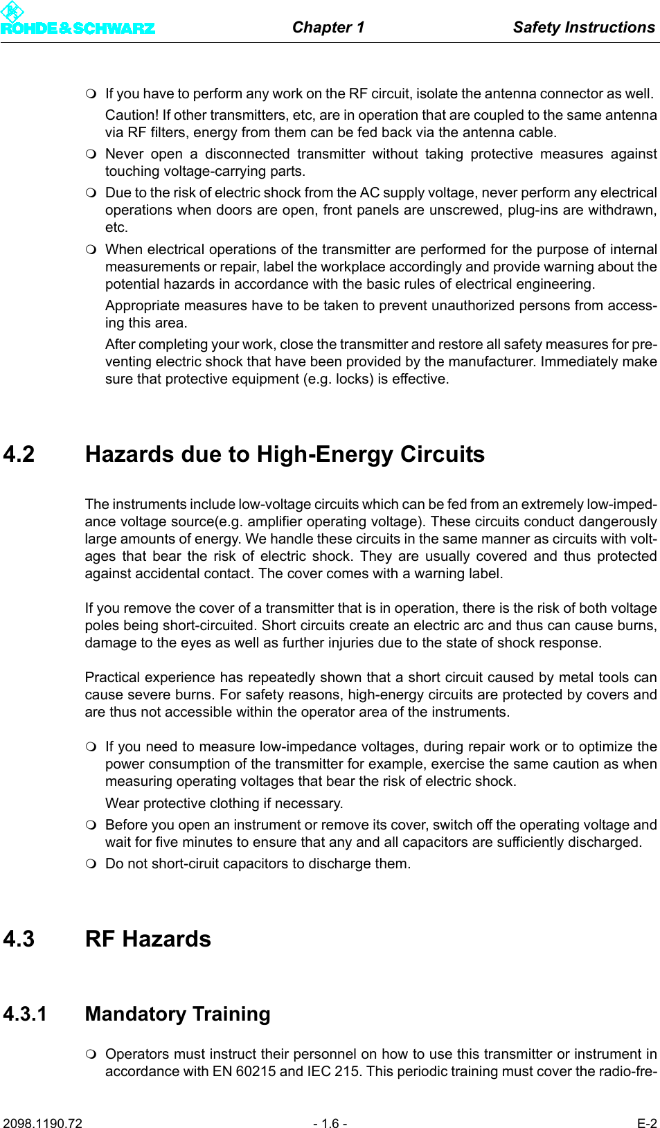 Chapter 1 Safety Instructions2098.1190.72 - 1.6 - E-2If you have to perform any work on the RF circuit, isolate the antenna connector as well. Caution! If other transmitters, etc, are in operation that are coupled to the same antennavia RF filters, energy from them can be fed back via the antenna cable.Never open a disconnected transmitter without taking protective measures againsttouching voltage-carrying parts.Due to the risk of electric shock from the AC supply voltage, never perform any electricaloperations when doors are open, front panels are unscrewed, plug-ins are withdrawn,etc. When electrical operations of the transmitter are performed for the purpose of internalmeasurements or repair, label the workplace accordingly and provide warning about thepotential hazards in accordance with the basic rules of electrical engineering. Appropriate measures have to be taken to prevent unauthorized persons from access-ing this area. After completing your work, close the transmitter and restore all safety measures for pre-venting electric shock that have been provided by the manufacturer. Immediately makesure that protective equipment (e.g. locks) is effective.4.2 Hazards due to High-Energy CircuitsThe instruments include low-voltage circuits which can be fed from an extremely low-imped-ance voltage source(e.g. amplifier operating voltage). These circuits conduct dangerouslylarge amounts of energy. We handle these circuits in the same manner as circuits with volt-ages that bear the risk of electric shock. They are usually covered and thus protectedagainst accidental contact. The cover comes with a warning label.If you remove the cover of a transmitter that is in operation, there is the risk of both voltagepoles being short-circuited. Short circuits create an electric arc and thus can cause burns,damage to the eyes as well as further injuries due to the state of shock response.Practical experience has repeatedly shown that a short circuit caused by metal tools cancause severe burns. For safety reasons, high-energy circuits are protected by covers andare thus not accessible within the operator area of the instruments.If you need to measure low-impedance voltages, during repair work or to optimize thepower consumption of the transmitter for example, exercise the same caution as whenmeasuring operating voltages that bear the risk of electric shock.Wear protective clothing if necessary.Before you open an instrument or remove its cover, switch off the operating voltage andwait for five minutes to ensure that any and all capacitors are sufficiently discharged.Do not short-ciruit capacitors to discharge them.4.3 RF Hazards4.3.1 Mandatory TrainingOperators must instruct their personnel on how to use this transmitter or instrument inaccordance with EN 60215 and IEC 215. This periodic training must cover the radio-fre-