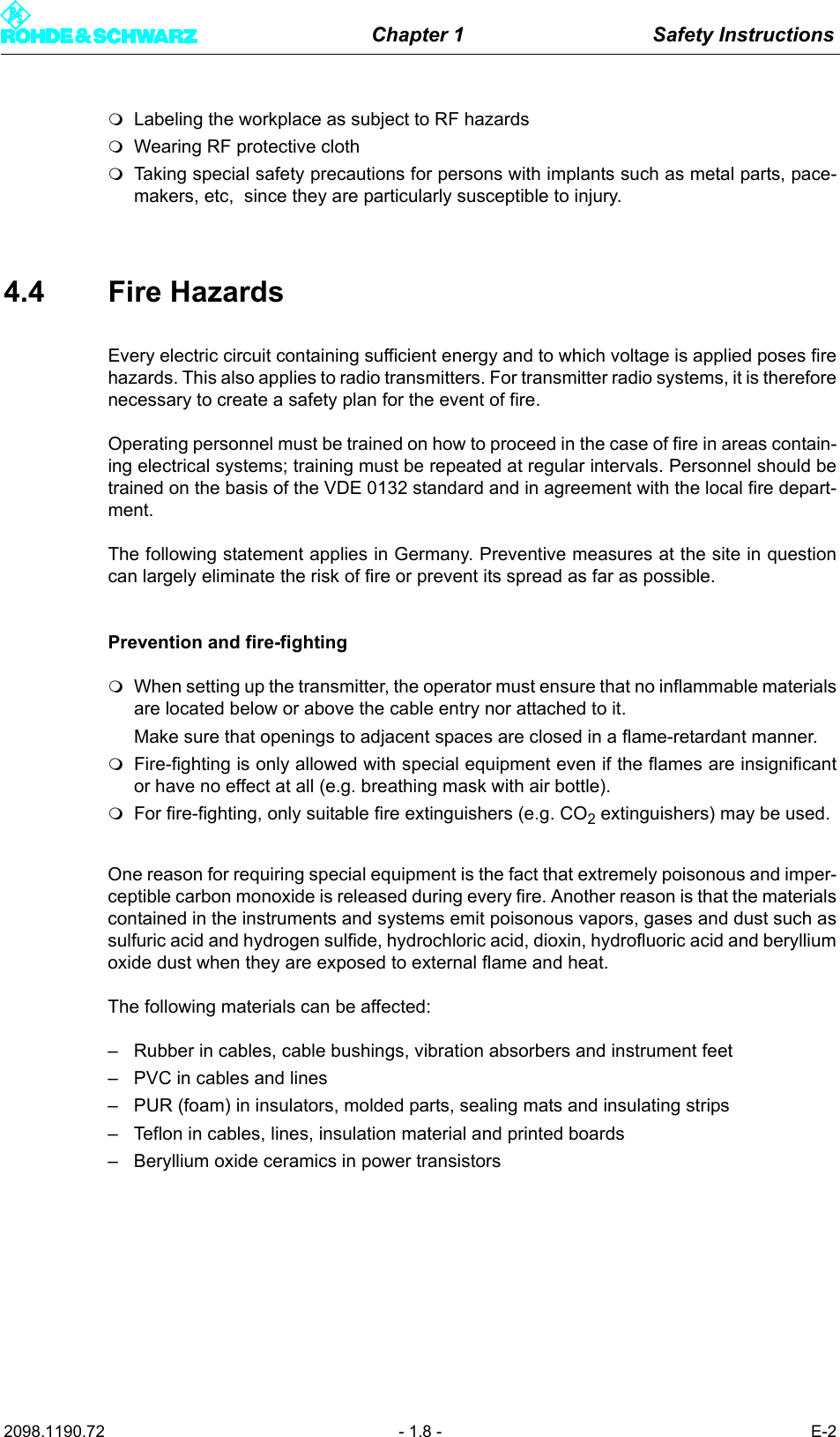 Chapter 1 Safety Instructions2098.1190.72 - 1.8 - E-2Labeling the workplace as subject to RF hazards Wearing RF protective clothTaking special safety precautions for persons with implants such as metal parts, pace-makers, etc,  since they are particularly susceptible to injury.4.4 Fire Hazards Every electric circuit containing sufficient energy and to which voltage is applied poses firehazards. This also applies to radio transmitters. For transmitter radio systems, it is thereforenecessary to create a safety plan for the event of fire. Operating personnel must be trained on how to proceed in the case of fire in areas contain-ing electrical systems; training must be repeated at regular intervals. Personnel should betrained on the basis of the VDE 0132 standard and in agreement with the local fire depart-ment. The following statement applies in Germany. Preventive measures at the site in questioncan largely eliminate the risk of fire or prevent its spread as far as possible.Prevention and fire-fightingWhen setting up the transmitter, the operator must ensure that no inflammable materialsare located below or above the cable entry nor attached to it. Make sure that openings to adjacent spaces are closed in a flame-retardant manner.Fire-fighting is only allowed with special equipment even if the flames are insignificantor have no effect at all (e.g. breathing mask with air bottle).For fire-fighting, only suitable fire extinguishers (e.g. CO2 extinguishers) may be used.One reason for requiring special equipment is the fact that extremely poisonous and imper-ceptible carbon monoxide is released during every fire. Another reason is that the materialscontained in the instruments and systems emit poisonous vapors, gases and dust such assulfuric acid and hydrogen sulfide, hydrochloric acid, dioxin, hydrofluoric acid and berylliumoxide dust when they are exposed to external flame and heat. The following materials can be affected:&ndash; Rubber in cables, cable bushings, vibration absorbers and instrument feet&ndash; PVC in cables and lines&ndash; PUR (foam) in insulators, molded parts, sealing mats and insulating strips&ndash; Teflon in cables, lines, insulation material and printed boards &ndash; Beryllium oxide ceramics in power transistors