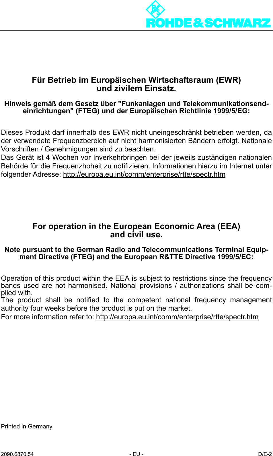 2090.6870.54 - EU - D/E-2F&uuml;r Betrieb im Europ&auml;ischen Wirtschaftsraum (EWR)und zivilem Einsatz.Hinweis gem&auml;&szlig; dem Gesetz &uuml;ber "Funkanlagen und Telekommunikationsend-einrichtungen" (FTEG) und der Europ&auml;ischen Richtlinie 1999/5/EG:Dieses Produkt darf innerhalb des EWR nicht uneingeschr&auml;nkt betrieben werden, dader verwendete Frequenzbereich auf nicht harmonisierten B&auml;ndern erfolgt. NationaleVorschriften / Genehmigungen sind zu beachten.Das Ger&auml;t ist 4 Wochen vor Inverkehrbringen bei der jeweils zust&auml;ndigen nationalenBeh&ouml;rde f&uuml;r die Frequenzhoheit zu notifizieren. Informationen hierzu im Internet unterfolgender Adresse: http://europa.eu.int/comm/enterprise/rtte/spectr.htmFor operation in the European Economic Area (EEA)and civil use.Note pursuant to the German Radio and Telecommunications Terminal Equip-ment Directive (FTEG) and the European R&amp;TTE Directive 1999/5/EC:Operation of this product within the EEA is subject to restrictions since the frequencybands used are not harmonised. National provisions / authorizations shall be com-plied with.The product shall be notified to the competent national frequency managementauthority four weeks before the product is put on the market.For more information refer to: http://europa.eu.int/comm/enterprise/rtte/spectr.htmPrinted in Germany