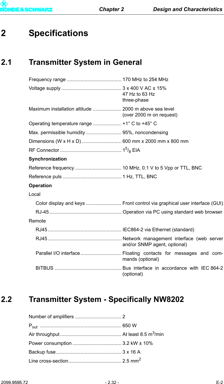 Chapter 2 Design and Characteristics2099.9595.72 - 2.32 - E-22 Specifications2.1 Transmitter System in GeneralFrequency range ........................................ 170 MHz to 254 MHzVoltage supply ............................................ 3 x 400 V AC &plusmn; 15% 47 Hz to 63 Hz three-phaseMaximum installation altitude ..................... 2000 m above sea level (over 2000 m on request)Operating temperature range ..................... +1&deg; C to +45&deg; CMax. permissible humidity .......................... 95%, noncondensingDimensions (W x H x D) ............................. 600 mm x 2000 mm x 800 mmRF Connector ............................................. 15/8 EIASynchronizationReference frequency .................................. 10 MHz, 0.1 V to 5 Vpp or TTL, BNCReference puls ........................................... 1 Hz, TTL, BNCOperationLocalColor display and keys .......................... Front control via graphical user interface (GUI)RJ-45 ..................................................... Operation via PC using standard web browserRemoteRJ45 ...................................................... IEC864-2 via Ethernet (standard)RJ45 ...................................................... Network management interface (web serverand/or SNMP agent, optional)Parallel I/O interface .............................. Floating contacts for messages and com-mands (optional)BITBUS ................................................. Bus interface in accordance with IEC 864-2(optional)2.2 Transmitter System - Specifically NW8202Number of amplifiers .................................. 2Pout ............................................................ 650 WAir throughput............................................. At least 8.5 m3/minPower consumption.................................... 3.2 kW &plusmn; 10%Backup fuse................................................ 3 x 16 ALine cross-section....................................... 2.5 mm2