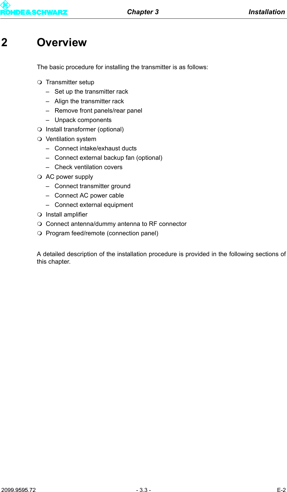 Chapter 3 Installation2099.9595.72 - 3.3 - E-22 OverviewThe basic procedure for installing the transmitter is as follows:Transmitter setup&ndash; Set up the transmitter rack&ndash; Align the transmitter rack&ndash; Remove front panels/rear panel&ndash; Unpack componentsInstall transformer (optional)Ventilation system&ndash; Connect intake/exhaust ducts&ndash; Connect external backup fan (optional)&ndash; Check ventilation coversAC power supply&ndash; Connect transmitter ground&ndash; Connect AC power cable&ndash; Connect external equipmentInstall amplifierConnect antenna/dummy antenna to RF connectorProgram feed/remote (connection panel)A detailed description of the installation procedure is provided in the following sections ofthis chapter.