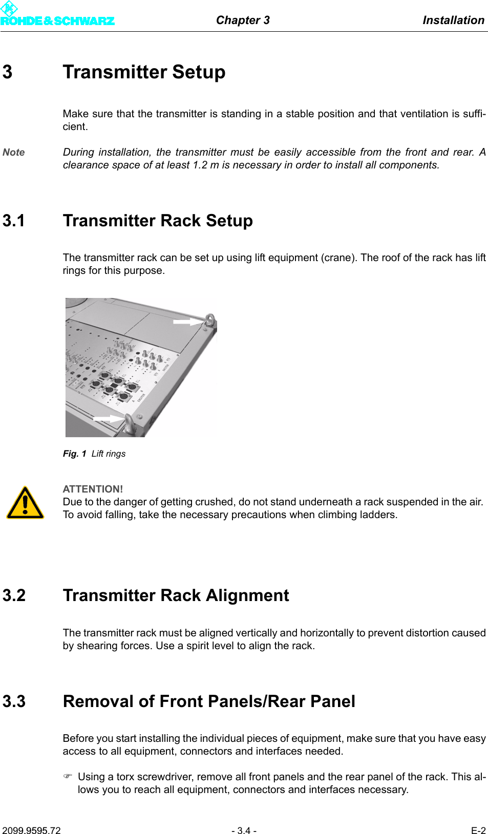 Chapter 3 Installation2099.9595.72 - 3.4 - E-23 Transmitter SetupMake sure that the transmitter is standing in a stable position and that ventilation is suffi-cient. Note During installation, the transmitter must be easily accessible from the front and rear. Aclearance space of at least 1.2 m is necessary in order to install all components.3.1 Transmitter Rack SetupThe transmitter rack can be set up using lift equipment (crane). The roof of the rack has liftrings for this purpose.Fig. 1 Lift rings3.2 Transmitter Rack AlignmentThe transmitter rack must be aligned vertically and horizontally to prevent distortion causedby shearing forces. Use a spirit level to align the rack.3.3 Removal of Front Panels/Rear PanelBefore you start installing the individual pieces of equipment, make sure that you have easyaccess to all equipment, connectors and interfaces needed.)Using a torx screwdriver, remove all front panels and the rear panel of the rack. This al-lows you to reach all equipment, connectors and interfaces necessary.ATTENTION!Due to the danger of getting crushed, do not stand underneath a rack suspended in the air. To avoid falling, take the necessary precautions when climbing ladders. 