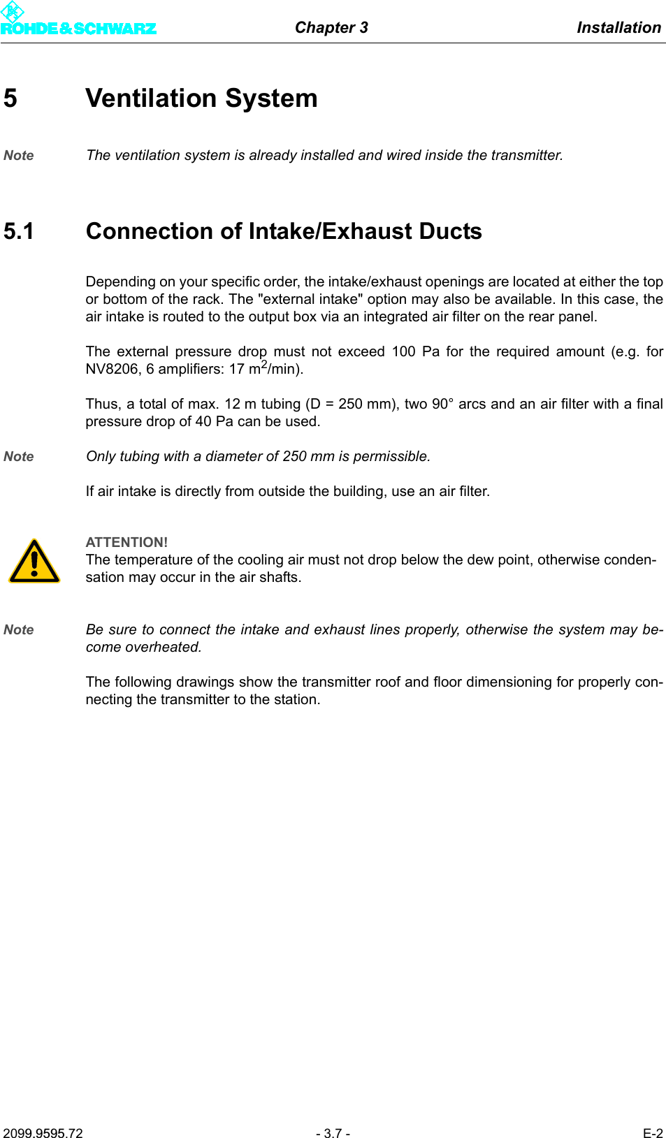 Chapter 3 Installation2099.9595.72 - 3.7 - E-25 Ventilation SystemNote The ventilation system is already installed and wired inside the transmitter. 5.1 Connection of Intake/Exhaust DuctsDepending on your specific order, the intake/exhaust openings are located at either the topor bottom of the rack. The "external intake" option may also be available. In this case, theair intake is routed to the output box via an integrated air filter on the rear panel.The external pressure drop must not exceed 100 Pa for the required amount (e.g. forNV8206, 6 amplifiers: 17 m2/min). Thus, a total of max. 12 m tubing (D = 250 mm), two 90&deg; arcs and an air filter with a finalpressure drop of 40 Pa can be used.Note Only tubing with a diameter of 250 mm is permissible.If air intake is directly from outside the building, use an air filter.Note Be sure to connect the intake and exhaust lines properly, otherwise the system may be-come overheated.The following drawings show the transmitter roof and floor dimensioning for properly con-necting the transmitter to the station.ATTENTION!The temperature of the cooling air must not drop below the dew point, otherwise conden-sation may occur in the air shafts.