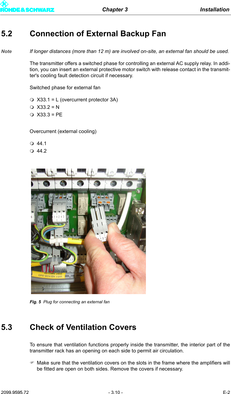 Chapter 3 Installation2099.9595.72 - 3.10 - E-25.2 Connection of External Backup FanNote If longer distances (more than 12 m) are involved on-site, an external fan should be used.The transmitter offers a switched phase for controlling an external AC supply relay. In addi-tion, you can insert an external protective motor switch with release contact in the transmit-ter's cooling fault detection circuit if necessary. Switched phase for external fanX33.1 = L (overcurrent protector 3A)X33.2 = NX33.3 = PEOvercurrent (external cooling)44.144.2Fig. 5 Plug for connecting an external fan5.3 Check of Ventilation CoversTo ensure that ventilation functions properly inside the transmitter, the interior part of thetransmitter rack has an opening on each side to permit air circulation.)Make sure that the ventilation covers on the slots in the frame where the amplifiers willbe fitted are open on both sides. Remove the covers if necessary.