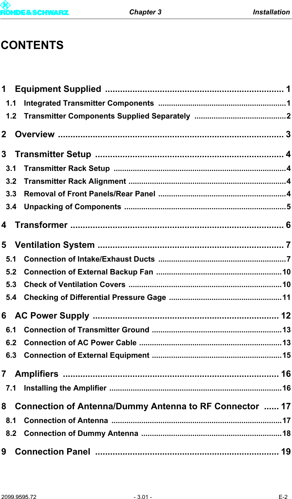 Chapter 3 Installation2099.9595.72 - 3.01 - E-2CONTENTS1 Equipment Supplied  ........................................................................ 11.1 Integrated Transmitter Components ............................................................11.2 Transmitter Components Supplied Separately ...........................................22 Overview ........................................................................................... 33 Transmitter Setup ............................................................................ 43.1 Transmitter Rack Setup  .................................................................................43.2 Transmitter Rack Alignment ..........................................................................43.3 Removal of Front Panels/Rear Panel ............................................................43.4 Unpacking of Components ............................................................................54 Transformer ...................................................................................... 65 Ventilation System ........................................................................... 75.1 Connection of Intake/Exhaust Ducts ............................................................75.2 Connection of External Backup Fan ...........................................................105.3 Check of Ventilation Covers ........................................................................105.4 Checking of Differential Pressure Gage .....................................................116 AC Power Supply ........................................................................... 126.1 Connection of Transmitter Ground .............................................................136.2 Connection of AC Power Cable ...................................................................136.3 Connection of External Equipment .............................................................157 Amplifiers ....................................................................................... 167.1 Installing the Amplifier .................................................................................168 Connection of Antenna/Dummy Antenna to RF Connector  ...... 178.1 Connection of Antenna  ................................................................................178.2 Connection of Dummy Antenna ..................................................................189 Connection Panel  .......................................................................... 19