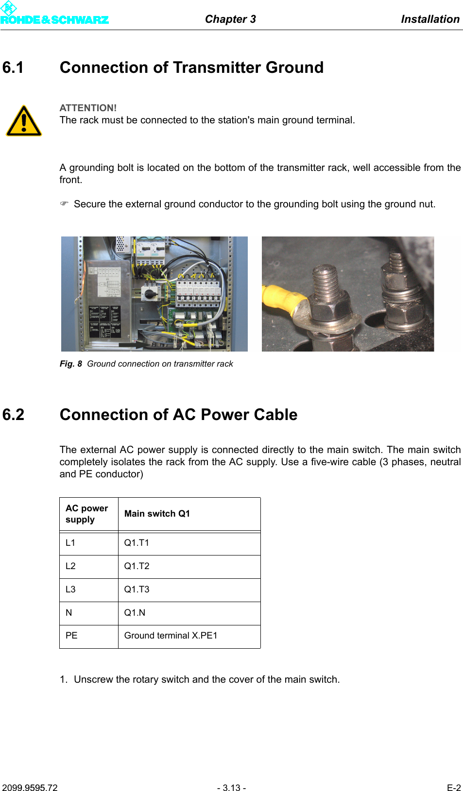 Chapter 3 Installation2099.9595.72 - 3.13 - E-26.1 Connection of Transmitter GroundA grounding bolt is located on the bottom of the transmitter rack, well accessible from thefront.)Secure the external ground conductor to the grounding bolt using the ground nut.Fig. 8 Ground connection on transmitter rack6.2 Connection of AC Power CableThe external AC power supply is connected directly to the main switch. The main switchcompletely isolates the rack from the AC supply. Use a five-wire cable (3 phases, neutraland PE conductor) 1. Unscrew the rotary switch and the cover of the main switch.ATTENTION!The rack must be connected to the station's main ground terminal.AC power supply Main switch Q1L1 Q1.T1L2 Q1.T2L3 Q1.T3NQ1.NPE Ground terminal X.PE1
