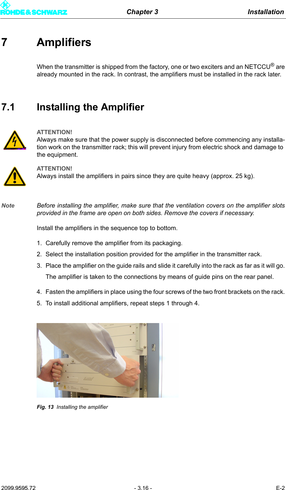 Chapter 3 Installation2099.9595.72 - 3.16 - E-27AmplifiersWhen the transmitter is shipped from the factory, one or two exciters and an NETCCU&reg; arealready mounted in the rack. In contrast, the amplifiers must be installed in the rack later.7.1 Installing the AmplifierNote Before installing the amplifier, make sure that the ventilation covers on the amplifier slotsprovided in the frame are open on both sides. Remove the covers if necessary.Install the amplifiers in the sequence top to bottom.1. Carefully remove the amplifier from its packaging.2. Select the installation position provided for the amplifier in the transmitter rack.3. Place the amplifier on the guide rails and slide it carefully into the rack as far as it will go.The amplifier is taken to the connections by means of guide pins on the rear panel. 4. Fasten the amplifiers in place using the four screws of the two front brackets on the rack.5. To install additional amplifiers, repeat steps 1 through 4.Fig. 13 Installing the amplifierATTENTION!Always make sure that the power supply is disconnected before commencing any installa-tion work on the transmitter rack; this will prevent injury from electric shock and damage to the equipment.ATTENTION!Always install the amplifiers in pairs since they are quite heavy (approx. 25 kg).