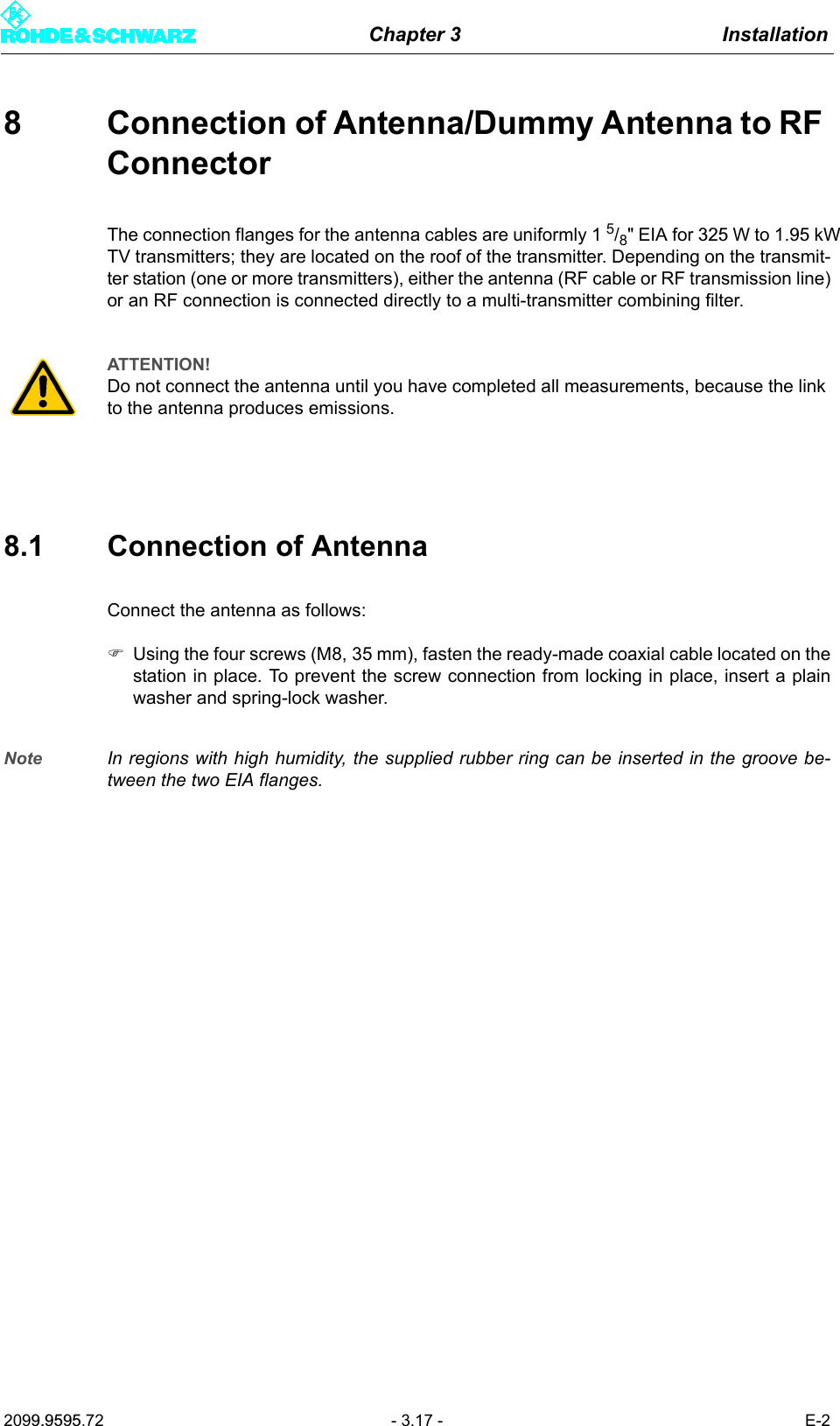 Chapter 3 Installation2099.9595.72 - 3.17 - E-28 Connection of Antenna/Dummy Antenna to RF ConnectorThe connection flanges for the antenna cables are uniformly 1 5/8" EIA for 325 W to 1.95 kWTV transmitters; they are located on the roof of the transmitter. Depending on the transmit-ter station (one or more transmitters), either the antenna (RF cable or RF transmission line)or an RF connection is connected directly to a multi-transmitter combining filter.8.1 Connection of AntennaConnect the antenna as follows:)Using the four screws (M8, 35 mm), fasten the ready-made coaxial cable located on thestation in place. To prevent the screw connection from locking in place, insert a plainwasher and spring-lock washer.Note In regions with high humidity, the supplied rubber ring can be inserted in the groove be-tween the two EIA flanges.ATTENTION!Do not connect the antenna until you have completed all measurements, because the link to the antenna produces emissions.