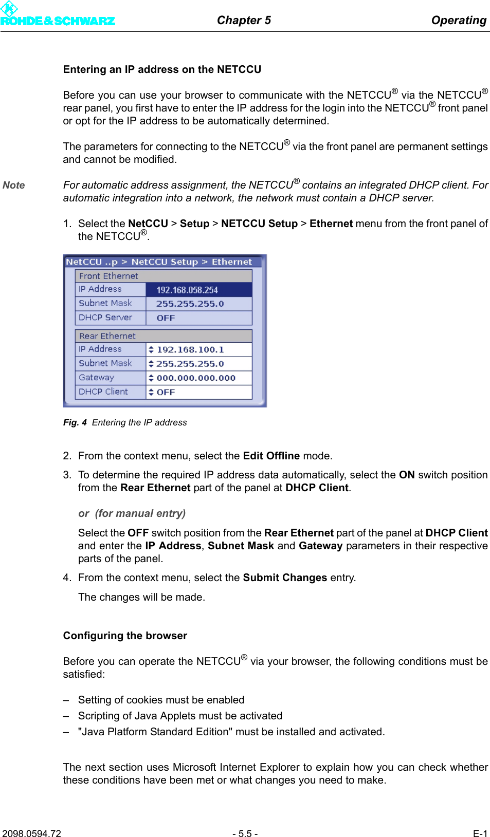 Chapter 5 Operating2098.0594.72 - 5.5 - E-1Entering an IP address on the NETCCUBefore you can use your browser to communicate with the NETCCU&reg; via the NETCCU&reg;rear panel, you first have to enter the IP address for the login into the NETCCU&reg; front panelor opt for the IP address to be automatically determined. The parameters for connecting to the NETCCU&reg; via the front panel are permanent settingsand cannot be modified.Note For automatic address assignment, the NETCCU&reg; contains an integrated DHCP client. Forautomatic integration into a network, the network must contain a DHCP server. 1. Select the NetCCU > Setup > NETCCU Setup > Ethernet menu from the front panel ofthe NETCCU&reg;.Fig. 4 Entering the IP address2. From the context menu, select the Edit Offline mode.3. To determine the required IP address data automatically, select the ON switch positionfrom the Rear Ethernet part of the panel at DHCP Client.or  (for manual entry)Select the OFF switch position from the Rear Ethernet part of the panel at DHCP Clientand enter the IP Address, Subnet Mask and Gateway parameters in their respectiveparts of the panel. 4. From the context menu, select the Submit Changes entry. The changes will be made.Configuring the browserBefore you can operate the NETCCU&reg; via your browser, the following conditions must besatisfied: &ndash; Setting of cookies must be enabled&ndash; Scripting of Java Applets must be activated&ndash; "Java Platform Standard Edition" must be installed and activated. The next section uses Microsoft Internet Explorer to explain how you can check whetherthese conditions have been met or what changes you need to make. 