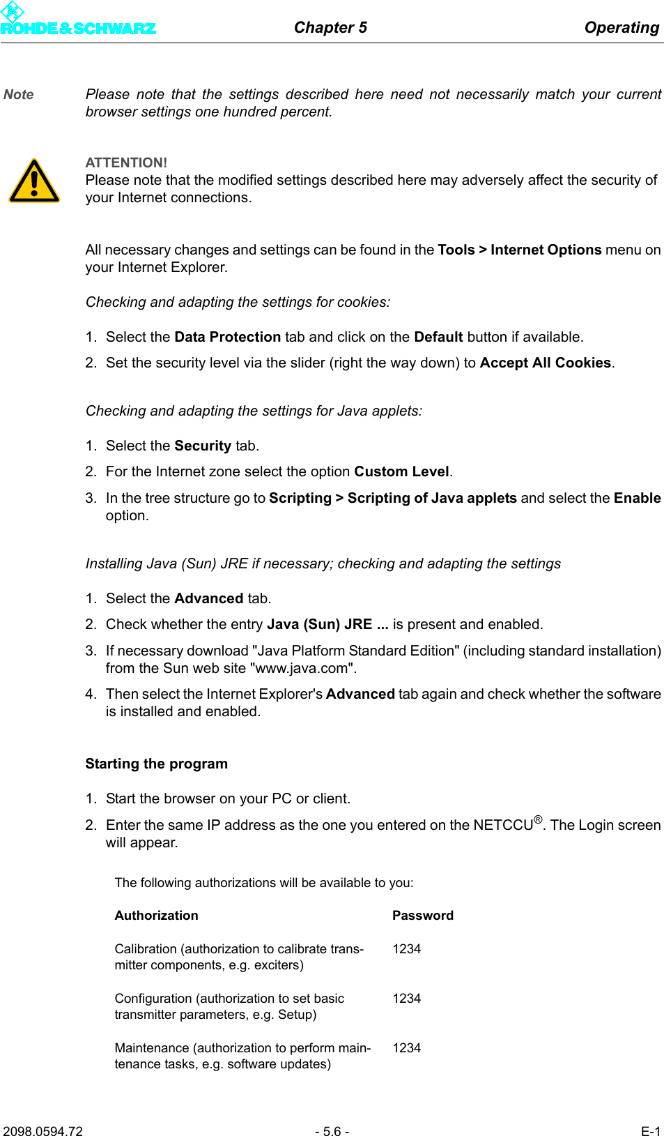 Chapter 5 Operating2098.0594.72 - 5.6 - E-1Note Please note that the settings described here need not necessarily match your currentbrowser settings one hundred percent. All necessary changes and settings can be found in the Tools > Internet Options menu onyour Internet Explorer. Checking and adapting the settings for cookies: 1. Select the Data Protection tab and click on the Default button if available. 2. Set the security level via the slider (right the way down) to Accept All Cookies. Checking and adapting the settings for Java applets:1. Select the Security tab.2. For the Internet zone select the option Custom Level. 3. In the tree structure go to Scripting > Scripting of Java applets and select the Enableoption. Installing Java (Sun) JRE if necessary; checking and adapting the settings1. Select the Advanced tab.2. Check whether the entry Java (Sun) JRE ... is present and enabled. 3. If necessary download "Java Platform Standard Edition" (including standard installation)from the Sun web site "www.java.com". 4. Then select the Internet Explorer's Advanced tab again and check whether the softwareis installed and enabled. Starting the program1. Start the browser on your PC or client.2. Enter the same IP address as the one you entered on the NETCCU&reg;. The Login screenwill appear. ATTENTION!Please note that the modified settings described here may adversely affect the security of your Internet connections. The following authorizations will be available to you:Authorization PasswordCalibration (authorization to calibrate trans-mitter components, e.g. exciters)1234Configuration (authorization to set basic transmitter parameters, e.g. Setup)1234Maintenance (authorization to perform main-tenance tasks, e.g. software updates)1234