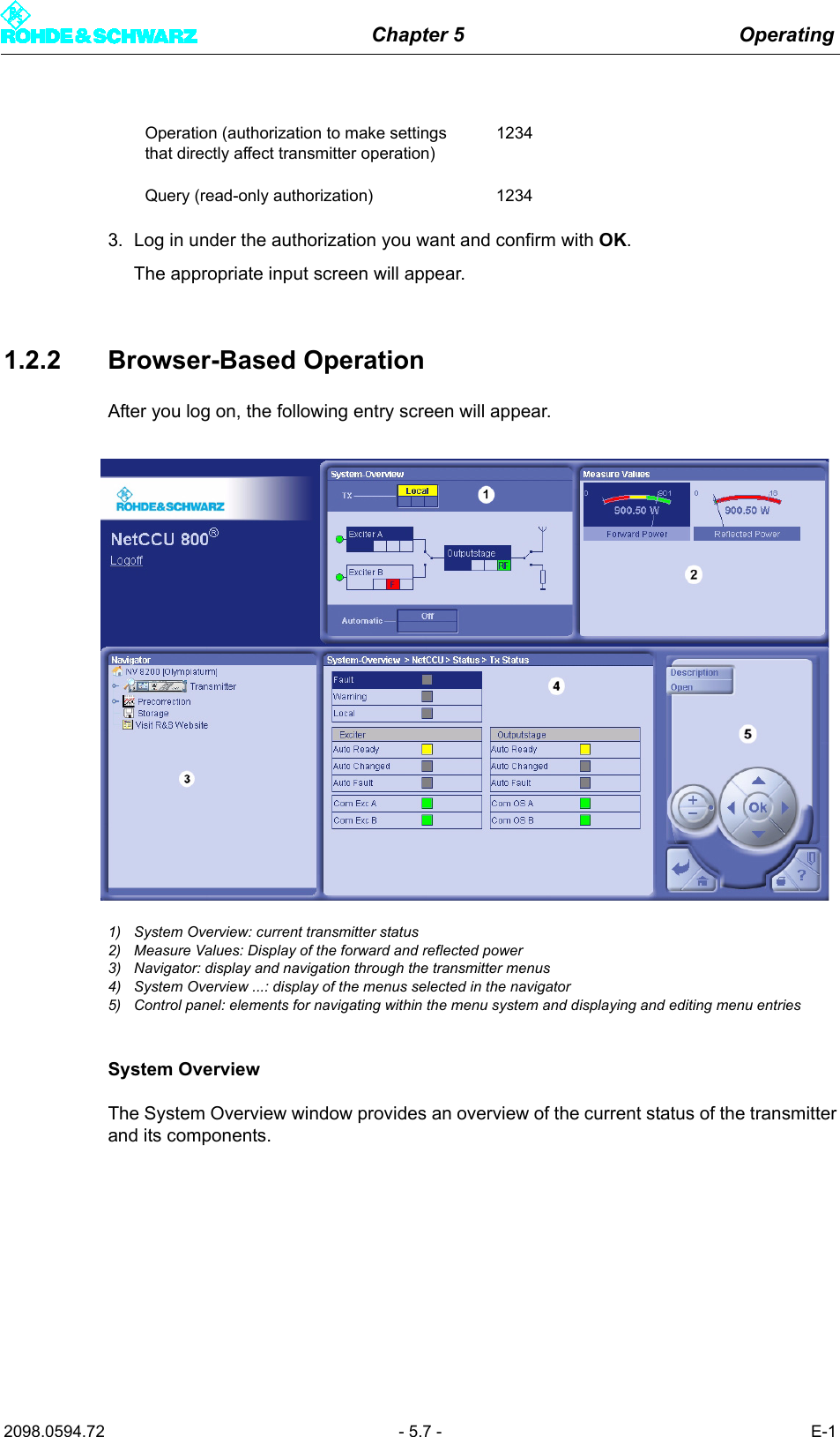 Chapter 5 Operating2098.0594.72 - 5.7 - E-13. Log in under the authorization you want and confirm with OK.The appropriate input screen will appear.1.2.2 Browser-Based OperationAfter you log on, the following entry screen will appear. 1) System Overview: current transmitter status2) Measure Values: Display of the forward and reflected power3) Navigator: display and navigation through the transmitter menus4) System Overview ...: display of the menus selected in the navigator5) Control panel: elements for navigating within the menu system and displaying and editing menu entriesSystem OverviewThe System Overview window provides an overview of the current status of the transmitterand its components.Operation (authorization to make settings that directly affect transmitter operation)1234Query (read-only authorization) 1234